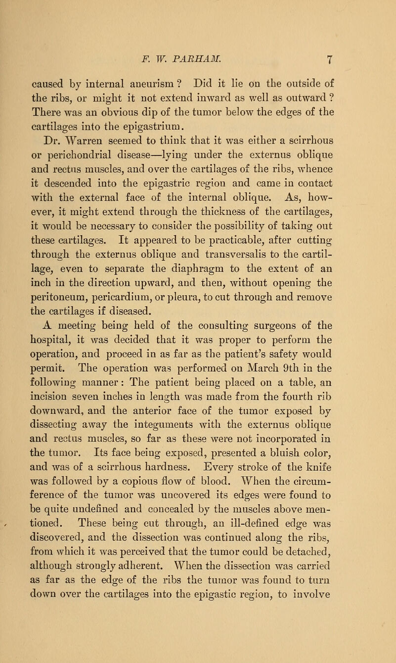 caused by internal aneurism ? Did it lie on the outside of the ribs, or might it not extend inward as v/ell as outward ? There was an obvious dip of the tumor below the edges of the cartilages into the epigastrium. Dr. Warren seemed to think that it was either a scirrhous or perichondrial disease—lying under the externus oblique and rectus muscles, and over the cartilages of the ribs, whence it descended into the epigastric region and came in contact with the external face of the internal oblique. As, how- ever, it might extend through the thickness of the cartilages, it would be necessary to consider the possibility of taking out these cartilages. It appeared to be practicable, after cutting through the externus oblique and transversalis to the cartil- lage, even to separate the diaphragm to the extent of an inch in the direction upward, and then, without opening the peritoneum, pericardium, or pleura, to cut through and remove the cartilages if diseased. A meeting being held of the consulting surgeons of the hospital, it was decided that it was proper to perform the operation, and proceed in as far as the patient's safety would permit. The operation was performed on March 9th in the following manner: The patient being placed on a table, an incision seven inches in length was made from the fourth rib downward, and the anterior face of the tumor exposed by dissecting away the integuments with the externus oblique and rectus muscles, so far as these were not incorporated in the tumor. Its face beiug exposed, presented a bluish color, and was of a scirrhous hardness. Every stroke of the knife was followed by a copious flow of blood. When the circum- ference of the tumor was uncovered its edges were found to be quite undefined and concealed by the muscles above men- tioned. These being cut through, an ill-defined edge was discovered, and the dissection was continued along the ribs, from which it was perceived that the tumor could be detached, although strongly adherent. When the dissection was carried as far as the edge of the ribs the tumor was found to turn down over the cartilages into the epigastic region, to involve