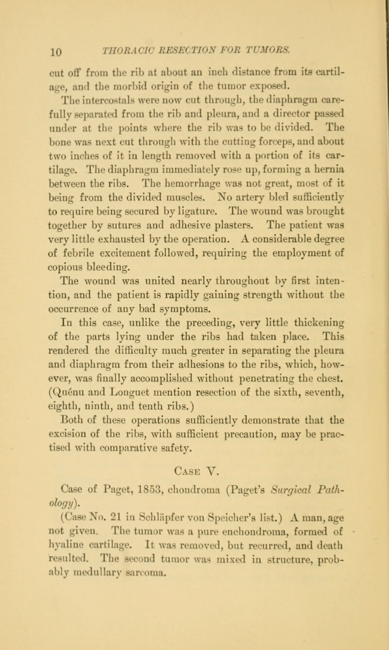 cut oflf from tlie ril) at about an inch distance from its cartil- age, and the morbid origin of the tumor exposed. The interoostals were now cut throui^di, the diaphragm care- fully separatnl from the rib anil pleura, and a director passed under at the points where the rib was to be divided. The bone was next cut through with the cutting forceps?, and about two inches of it in length removed with a portion of its car- tilage. The diaphragm immediately rose up, forming a hernia between the ribs. The hemorrhage was not great, most of it being from the divided muscles. No artery bled sufficiently to require being secured by ligature. The wound was brought together by sutures and adhesive plasters. The patient was very little exhausted by the operation. A considerable degree of febrile excitement followed, requiring the employment of copious bleeding. The wound was united nearly throughout by first inten- tion, and the patient is rapidly gaining strength without the occurrence of any bad symptoms. In this case, unlike the preceding, very little thickening of the parts lying under the ribs had taken place. This rendered the difficulty much greater in separating the pleura and diaphragm from their adhesions to the ribs, which, how- ever, was finally accomplished without penetrating the chest. (Quenu and Louguet mention resection of the sixth, seventh, eighth, ninth, and tenth ribs.) Both of these operations sufficiently demonstrate that the excision of the ribs, with sufficient precaution, may be prac- tised with comparative safety. Case V. Case of Paget, 1853, chondroma (Paget's Surgical Path- olof/i/). (Case No. 21 in Schh'ipfer von Spoichcr's list.) A man, age not given. The tumor was a pure enchoudroma, formetl of hyaline cartilage. It was removed, but recurred, and death resulted. The second tumor wa-^ mixed in structure, prob- ably medullary Siinoma.