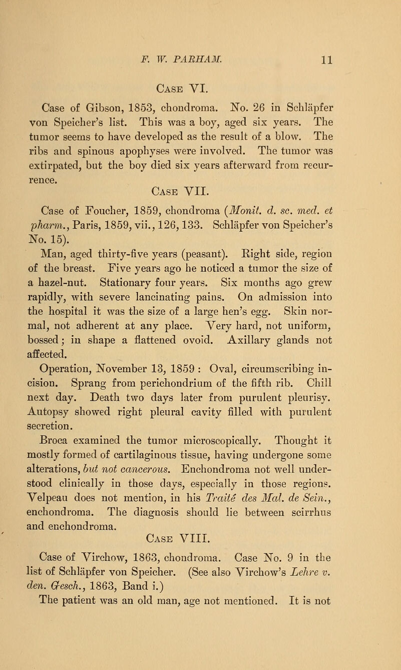 Case VI. Case of Gibson, 1853, chondroma. No. 26 in Schlapfer von Speicher's list. This was a boy, aged six years. The tumor seems to have developed as the result of a blow. The ribs and spinous apophyses were involved. The tumor was extirpated, but the boy died six years afterward from recur- rence. Case VIL Case of Foucher, 1859, chondroma (Monit. d. so. med. et phar^m., Paris, 1859, vii., 126,133. Schlapfer von Speicher's No. 15). Man, aged thirty-five years (peasant). Right side, region of the breast. Five years ago he noticed a tumor the size of a hazel-nut. Stationary four years. Six months ago grew rapidly, with severe lancinating pains. On admission into the hospital it was the size of a large hen's egg. Skin nor- mal, not adherent at any place. Very hard, not uniform, bossed; in shape a flattened ovoid. Axillary glands not affected. Operation, November 18, 1859 : Oval, circumscribing in- cision. Sprang from perichondrium of the fifth rib. Chill next day. Death two days later from purulent pleurisy. Autopsy showed right pleural cavity filled with purulent secretion. Broca examined the tumor microscopically. Thought it mostly formed of cartilaginous tissue, having undergone some alterations, but not cancerous. Enchondroma not well under- stood clinically in those days, especially in those regions. Velpeau does not mention, in his Traite des Mai. de Sein., enchondroma. The diagnosis should lie between scirrhus and enchondroma. Case VIII. Case of Virchow, 1863, chondroma. Case No. 9 in the list of Schlapfer von Speicher. (See also Virchow's Lehre v. den. G-esch., 1863, Band i.) The patient was an old man, age not mentioned. It is not