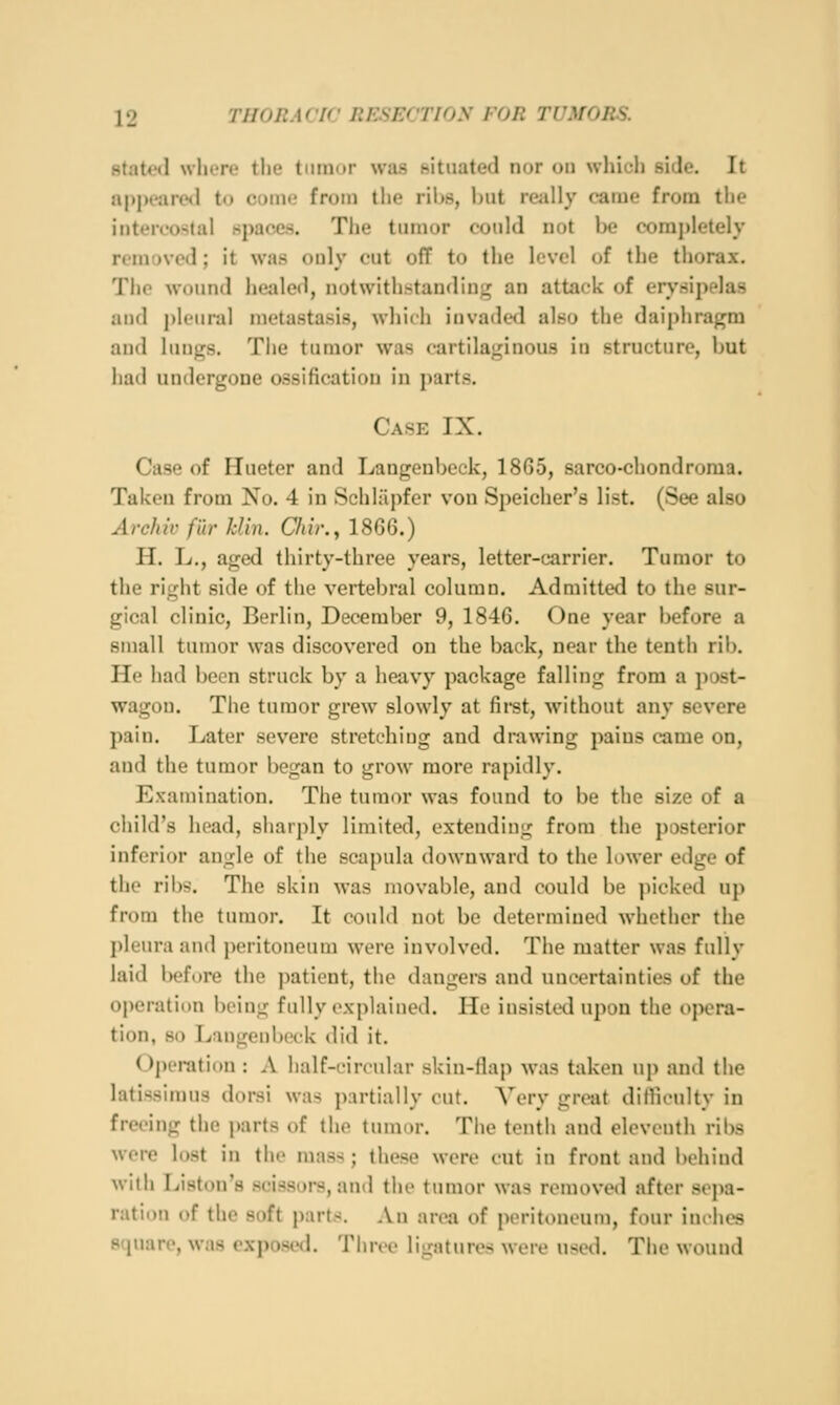 staU'tl where the tumor was situated nor on which side. It appeared to come from the ribs, but really came from the intercostal spaces. The tumor could not be comj)letely removed; it was only cut off to the level of the thorax. The wound heiiled, notwithstanding an attack of erysipelas and pleural metastasis, which invaded also the daiphragm and lungs. The tumor was cartilaginous in structure, but had unilergone ossification in parts. Case IX. Case of Hueter and Langeubeck, 1865, sarco-chondroma. Taken from No. 4 in Schliipfer von Speicher's list. (See also Archil' fib' kUn. Chir., 1866.) H. L., aged thirty-three years, letter-carrier. Tumor to the right side of the vertebral column. Admitted to the sur- gical clinic, Berlin, December 9, 1846. One year before a small tumor was discovered on the back, near the tenth rib. He had been struck by a iieavy package falling from a post- wagon. The tumor grew slowly at fii-st, without any severe pain. Later severe stretching and drawing pains came on, and the tumor began to grow more rapidly. Examination. The tumor was found to be the size of a child's head, sharply limited, extending from the posterior inferior angle of the scapula downward to the lower edge of the ribs. The skin was movable, and could be picked up from the tumor. It could not be determined whether the pleura and i)eritoneum were involved. The matter was fully laid before the patient, the dangers and uncertainties of the operation being fully explained. He insisted upon the »>pora- tion, so Langeubeck did it. Operatiim : A half-circular skin-flap was taken up and the latissimus dorsi w:i> partially cut. Very great difliculty in freeing the parts of the tumor. The tenth and eleventh ribs wore lost in the mass; these were cut in front and behind wiih Liston's scissors, and the tumor was removed after sepa- ration of the soft parts. An area of peritoneum, four inclies square, was exposed. Three ligatures were used. The wound