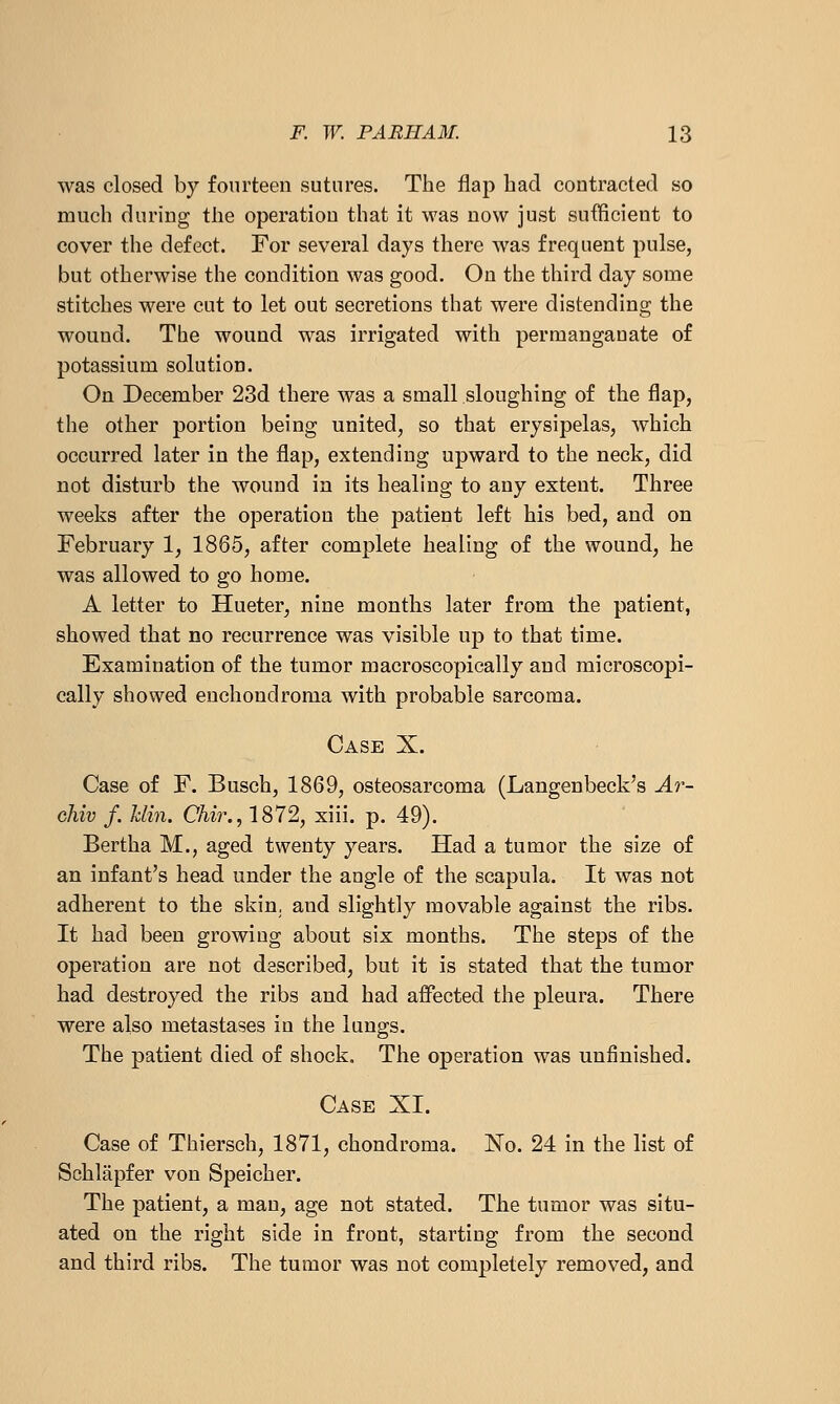 was closed by fourteen sutures. The flap had contracted so much during the operation that it was now just sufficient to cover the defect. For several days there was frequent pulse, but otherwise the condition was good. On the third day some stitches were cut to let out secretions that were distending the wound. The wound was irrigated with permanganate of potassium solution. On December 23d there was a small sloughing of the flap, the other portion being united, so that erysipelas, which occurred later in the flap, extending upward to the neck, did not disturb the wound in its healing to any extent. Three weeks after the operation the patient left his bed, and on February 1, 1865, after complete healing of the wound, he was allowed to go home. A letter to Hueter, nine months later from the patient, showed that no recurrence was visible up to that time. Examination of the tumor macroscopically and microscopi- cally showed euchondroma with probable sarcoma. Case X. Case of F. Busch, 1869, osteosarcoma (Langenbeck's Ar- chiv /. Min. Chir., 1872, xiii. p. 49). Bertha M., aged twenty years. Had a tumor the size of an infant's head under the angle of the scapula. It was not adherent to the skin, and slightly movable against the ribs. It had been growing about six months. The steps of the operation are not described, but it is stated that the tumor had destroyed the ribs and had affected the pleura. There were also metastases in the lungs. The patient died of shock. The operation was unfinished. Case XI. Case of Thiersch, 1871, chondroma. No. 24 in the list of Schlapfer von Speicher. The patient, a man, age not stated. The tumor was situ- ated on the right side in front, starting from the second and third ribs. The tumor was not completely removed, and