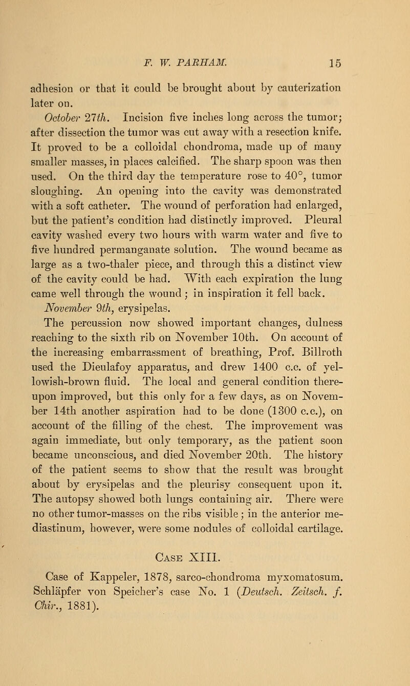adhesion or that it could be brought about by cauterization later ou. October 27th. Incision five inches long across the tumor; after dissection the tumor was cut away with a resection knife. It proved to be a colloidal chondroma, made up of many smaller masses, in places calcified. The sharp spoon was then used. Ou the third day the temperature rose to 40°, tumor sloughing. An opening into the cavity was demonstrated with a soft catheter. The wound of perforation had enlarged, but the patient's condition had distinctly improved. Pleural cavity washed every two hours with warm water and five to five hundred permanganate solution. The wound became as large as a two-thaler piece, and through this a distinct view of the cavity could be had. With each expiration the lung came well through the wound ; in inspiration it fell back. November 9th, erysipelas. The percussion now showed important changes, duluess reaching to the sixth rib on November 10th. On account of the increasing embarrassment of breathing. Prof. Billroth used the Dieulafoy apparatus, and drew 1400 c.c. of yel- lowish-brown fluid. The local and general condition there- upon improved, but this only for a few days, as on Novem- ber 14th another aspiration had to be done (1300 c.c), on account of the filling of the chest. The improvement was again immediate, but only temporary, as the patient soon became unconscious, and died November 20th. The history of the patient seems to show that the result was brought about by erysipelas and the pleurisy consequent upon it. The autopsy showed both lungs containing air. There were no other tumor-masses on the ribs visible; in the anterior me- diastinum, however, were some nodules of colloidal cartilage. Case XIII. Case of Kappeler, 1878, sarco-choudroma myxomatosum. Schlapfer von Speicher's case No. 1 {Deutsoh. Zeitsch. f. Chir., 1881).