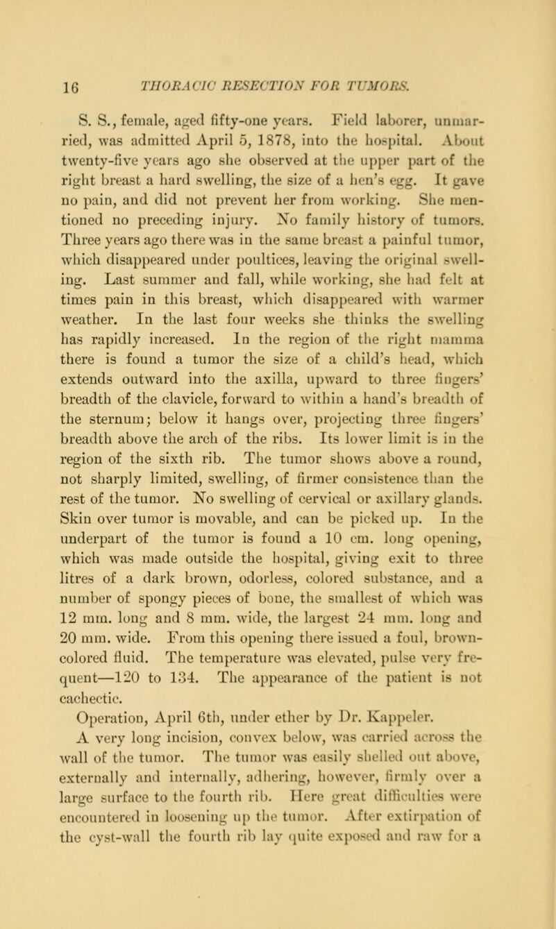 S. S., female, a;:e(l fifty-one ytars. Field laborer, unmar- ried, was admitted April 5, 1878, into the hospital. About twenty-five years ago she observed at the upper part of the right breast a hard swelling, the size of a hen's egg. It gave no pain, and did not prevent her from working. She men- tioned no preceding injury. Xo family history of tumors. Three years ago there was in the same breast a painful tumor, which disappeared under poultices, leaving the original swell- ing. Last summer and fall, while working, she had felt at times pain in this breast, which disappeared with warmer weather. In the last four weeks she thinks the swelling has rapidly increased. In the region of the right mamma there is found a tumor the size of a child's head, which extends outward into the axilla, upward to three fingers' breadth of the clavicle, forward to within a hand's breadth of the sternum; below it hangs over, projecting three lingers' breadth above the arch of the ribs. Its lower limit is in the region of the sixth rib. The tumor shows above a round, not sharply limited, swelling, of firmer consistence than the rest of the tumor. No swelling of cervical or axillary glands. Skin over tumor is movable, and can be picked up. In the underpart of the tumor is found a 10 em. loug opening, which was made outside the hospital, giving exit to three litres of a dark brown, odorless, colored substance, and a number of spongy pieces of bone, the smallest of which was 12 mm. long and 8 mm. wide, the largest 24 mm. long and 20 mm. wide. From this opening there issued a foul, brown- colored fluid. The temperature was elevated, pulse very fre- quent—120 to 134. The appearance of the patient is not cachectic. Operation, April 6th, under ether by Dr. Kappeler. A very long incision, convex below, was carried across the wall of the tumor. The tumor was easily shelled out above, externally and internally, adhering, however, firmly over a large surface to the fourth rib. Here great difiiculties were encountered in loosening up the tumor. After extirpation of the cyst-wall the fourth rib lay (juite exposetl and raw fur a