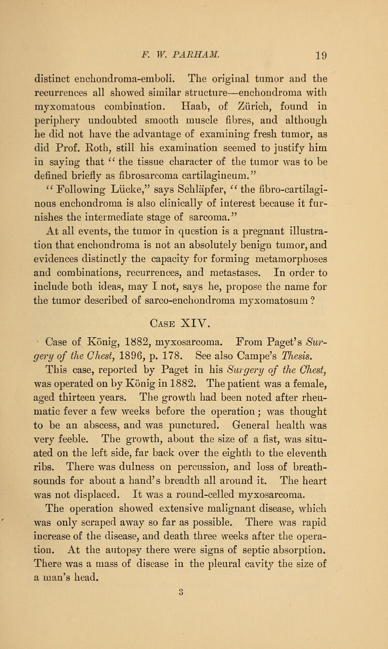distinct euchondroma-emboli. The original tumor and the recurrences all showed similar structure—enchoudroma with myxomatous combination. Haab, of Zurich, found in periphery undoubted smooth muscle fibres, and although he did not have the advantage of examining fresh tumor, as did Prof. Rothj still his examination seemed to justify him in saying that '^ the tissue character of the tumor was to be defined briefly as fibrosarcoma cartilagineum.  Following Liicke, says Schlapfer, '' the fibro-cartilagi- nous enchondroma is also clinically of interest because it fur- nishes the intermediate stage of sarcoma. At all events, the tumor in question is a pregnant illustra- tion that enchondroma is not an absolutely benign tumor, and evidences distinctly the capacity for forming metamorphoses and combinations, recurrences, and metastases. In order to include both ideas, may I not, says he, propose the name for the tumor described of sarco-enchondroma myxomatosum ? Case XIY. Case of Konig, 1882, myxosarcoma. From Paget's Sur- gery of the Chest, 1896, p. 178. See also Campe's Thesis. This case, reported by Paget in his Surgery of the Qhest, was operated on by Konig in 1882. The patient was a female, aged thirteen years. The growth had been noted after rheu- matic fever a few weeks before the operation; was thought to be an abscess, and was punctured. General health was very feeble. The growth, about the size of a fist, was situ- ated on the left side, far back over the eighth to the eleventh ribs. There was dulness on percussion, and loss of breath- sounds for about a hand's breadth all around it. The heart was not displaced. It was a round-celled myxosarcoma. The operation showed extensive malignant disease, which was only scraped away so far as possible. There was rapid increase of the disease, and death three weeks after the opera- tion. At the autopsy there were signs of septic absorption. There was a mass of disease in the pleural cavity the size of a man's head. 3