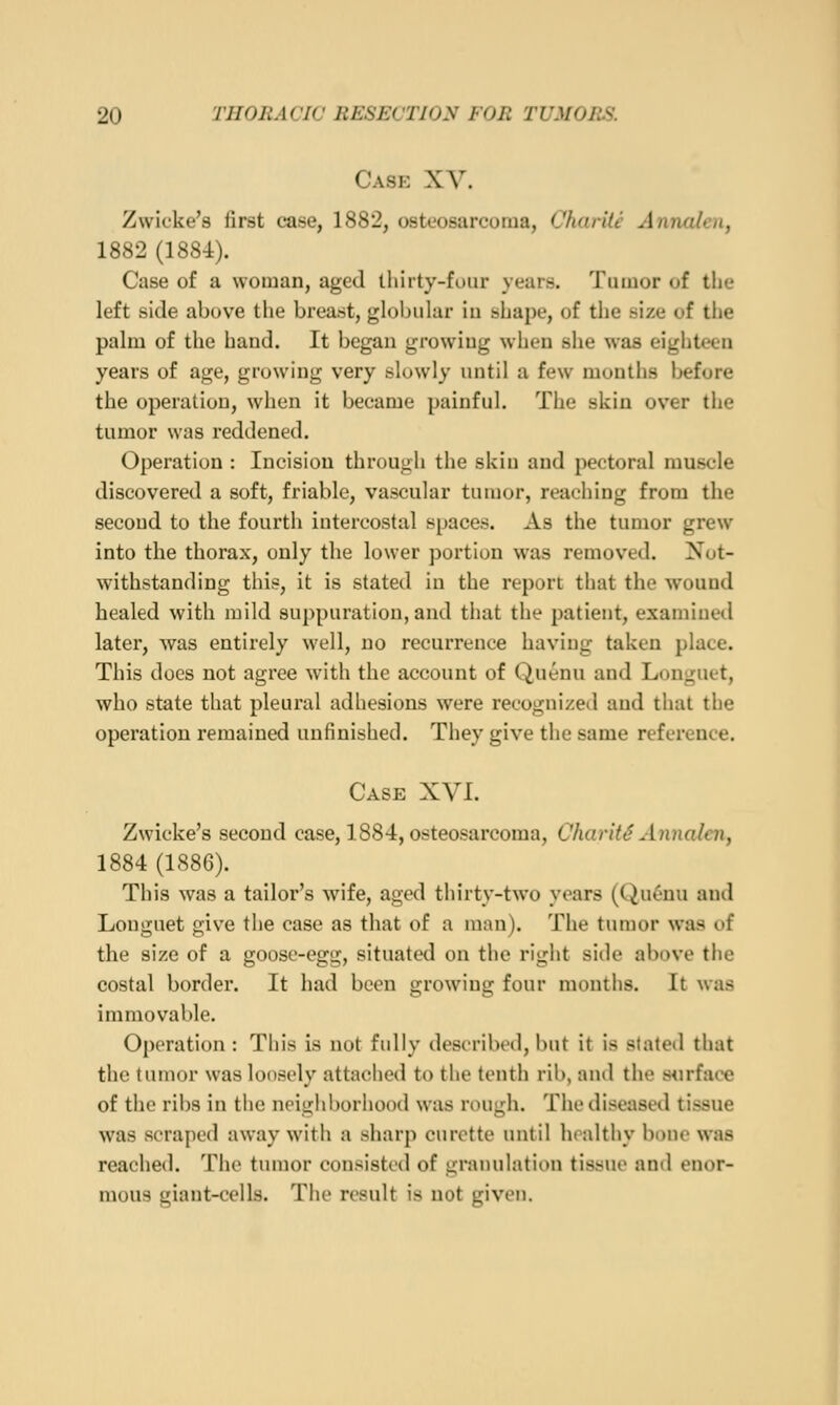 Case XV. Zwicke's first case, 1882, osteosarcoma, Charitc Annalen, 1882 (188-i). Case of a woman, aged thirty-four years. Tumor of the left side above the breasit, globuhir iu shape, of tlie size of the palm of the hand. It began growing when she was eigiiteen years of age, growing very slowly until a few months before the operation, when it became painful. The skin over the tumor was reddened. Operation : Incision through the skiu and pectoral muscle discovered a soft, friable, vascular tumor, reaching from the second to the fourth intercostal spaces. As the tumor grew into the thorax, only the lower portion was removed. Not- withstanding this, it is stated in the report that the wound healed with mild suppuration, and that the patient, examined later, was entirely well, no recurrence having taken place. This does not agree with the account of Quenu and Longuet, who state that pleural adhesions were recognized and that the operation remained unfinished. They give the same reference. Case XVI. Zwicke's second case, 1884, osteosarcoma, CharitS Annalen, 1884 (1886). This was a tailor's wife, aged thirty-two years (Qu6nu ami Longuet give the case as that of a man). The tumor was of the size of a goose-egg, situated on the right side above the costal border. It had been growing four months. It was immovable. Operation : This is not fully described, but it is stated that the tumor was loosely attached to the tenth rib, and the s<irface of the ribs in tiie neighborhood was rough. The diseased tissue was scraped away with a sharp curette until healthy bone was reached. The tiunor consisted of gratuilation tissue and enor- mous giant-cells. The result is not given.