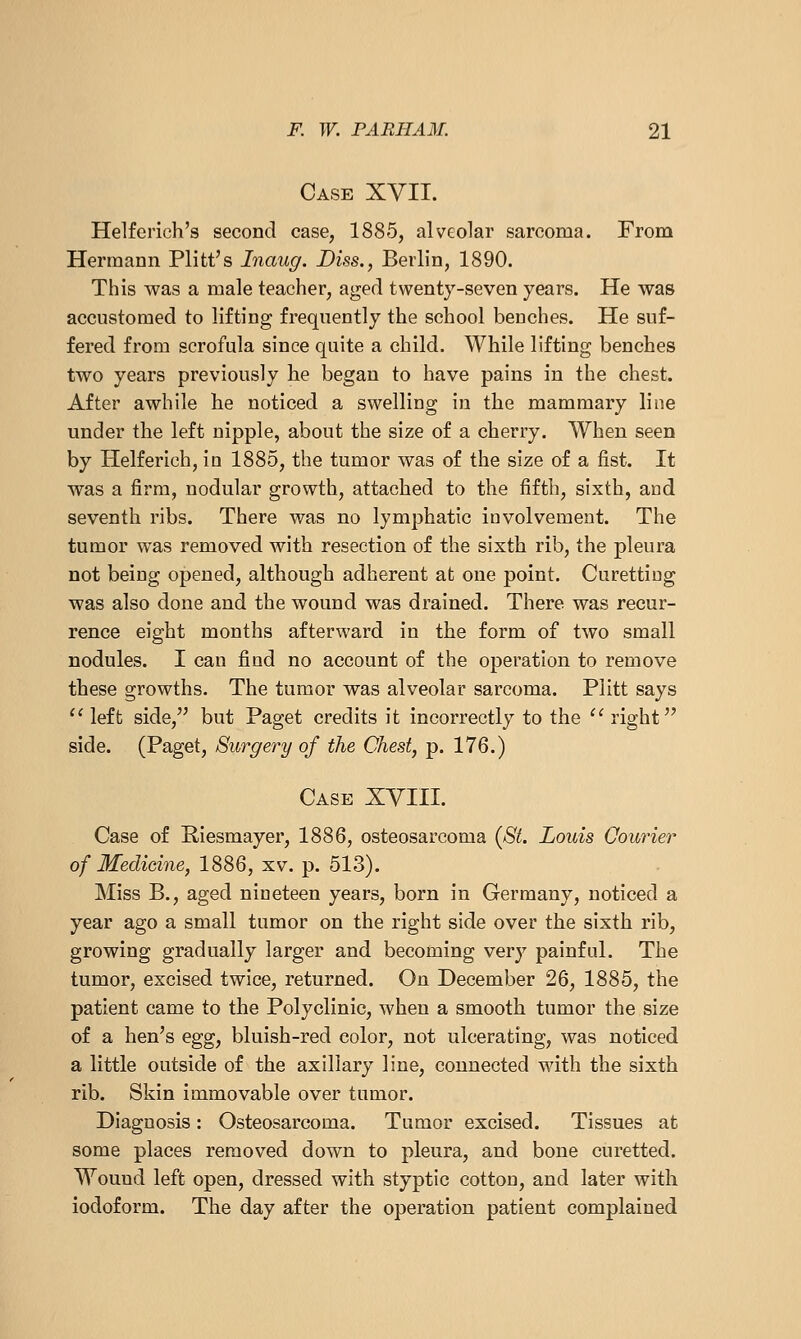 Case XVII. Helferich's second case, 1885, alveolar sarcoma. From Hermann Plitt's Inaug. Diss., Berlin, 1890. This was a male teacher, aged twenty-seven years. He was accustomed to lifting frequently the school benches. He suf- fered from scrofula since quite a child. While lifting benches two years previously he began to have pains in the chest. After awhile he noticed a swelling in the mammary line under the left nipple, about the size of a cherry. When seen by Helferich, iu 1885, the tumor was of the size of a fist. It was a firm, nodular growth, attached to the fifth, sixth, and seventh ribs. There was no lymphatic involvement. The tumor was removed with resection of the sixth rib, the pleura not being opened, although adherent at one point. Curetting was also done and the wound was drained. There was recur- rence eight months afterward in the form of two small nodules. I can find no account of the operation to remove these growths. The tumor was alveolar sarcoma. Plitt says 'Meft side, but Paget credits it incorrectly to the '^ right side. (Paget, Surgery of the Chest, p. 176.) Case XYIII. Case of Riesmayer, 1886, osteosarcoma {8t. Louis Courier of Medicine, 1886, xv. p. 513). Miss B., aged nineteen years, born in Germany, noticed a year ago a small tumor on the right side over the sixth rib, growing gradually larger and becoming very painful. The tumor, excised twice, returned. On December 26, 1885, the patient came to the Polyclinic, when a smooth tumor the size of a hen's egg, bluish-red color, not ulcerating, was noticed a little outside of the axillary line, connected wdth the sixth rib. Skin immovable over tumor. Diagnosis: Osteosarcoma. Tumor excised. Tissues at some places removed down to pleura, and bone curetted. Wound left open, dressed with styptic cotton, and later with iodoform. The day after the operation patient complained