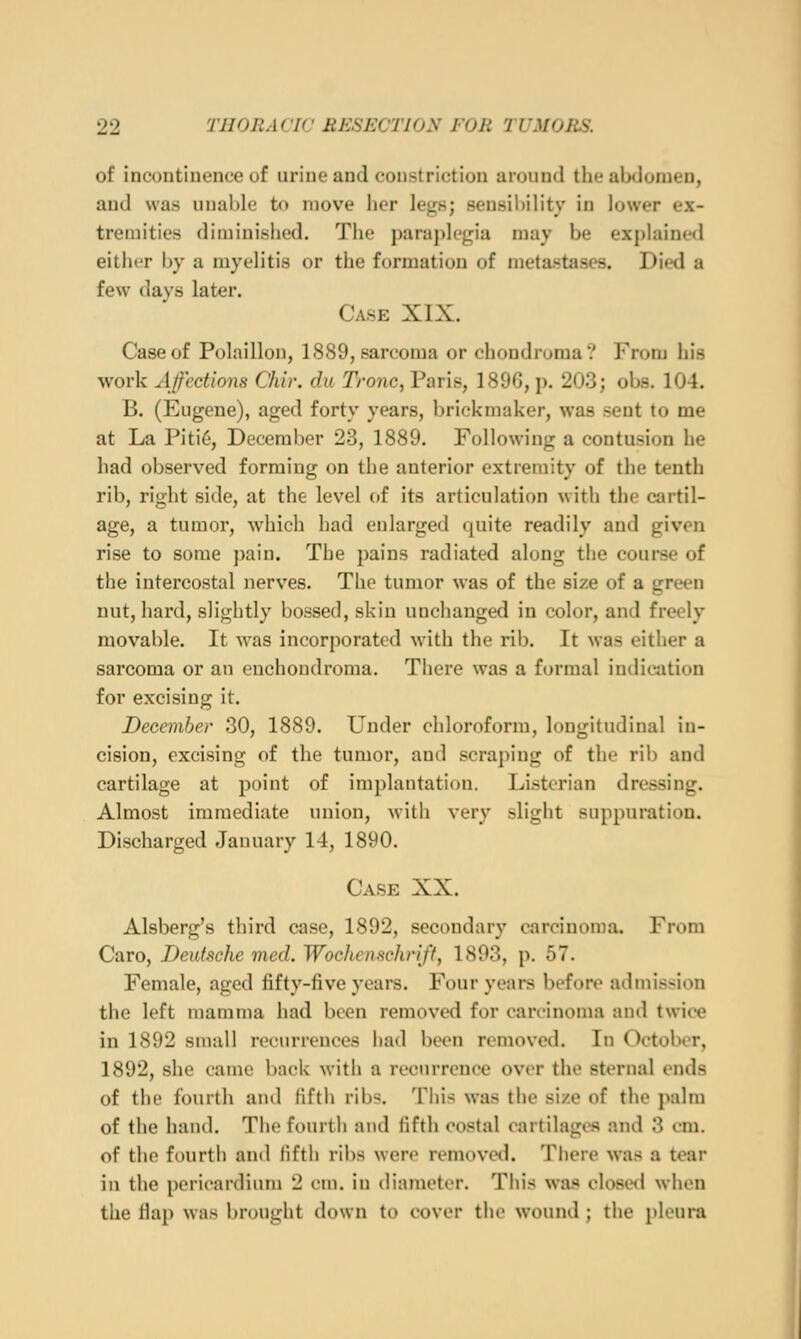 of incontinence of urine and constriction uroinul the abdomen, and was unable to move her legs; sensibility in lower ex- tremities diminished. The paraplegia may be explained either by a myelitis or the formation of metastases. Died a few davs later. Case XIX. Case of Polaillon, 1889, sarcoma or chondroma? From his work Affections Chir. du Tronc, Paris, 1896, p. 203; obs. 104. B. (Eugene), aged forty years, brickmaker, was sent to me at La Piti6, December 23, 1889. Following a contusion he had observed forming on the anterior extremity of the tenth rib, right side, at the level of its articulation with the cartil- age, a tumor, which had enlarged quite readily and given rise to some pain. The pains radiated along the course of the intercostal nerves. The tumor was of the size of a green nut, hard, slightly bossed, skin unchanged in color, and freely movable. It was incorporated with the rib. It was either a sarcoma or an enchondroma. There was a formal indicjition for excising it. December 30, 1889. Under chloroform, longitudinal in- cision, excising of the tumor, and scraping of the rib and cartilage at point of implantation. Listorian dressing. Almost immediate union, with very slight suppuration. Discharged January 14, 1890. Case XX. Alsberg's third case, 1892, secondary carcinoma. From Caro, Deutsche med. Wochenschrift, 1893, p. 57. Female, aged fifty-five years. Four years before admission the left mamma had been removed for carcinoma and twice in 1892 small recurrences had been removed. In October, 1892, she came back with a recurrence over the sternal ends of the fourth and fifth ribs. This was the size of the palm of the hand. The fourth and fifth costal cartilages and 3 cm. of the fourth and fifth ribs were removeil. Tiiere was a tear in the pericardium 2 cm. in diameter. This was closet! when the flap was brought down to cover the wound; the pleura