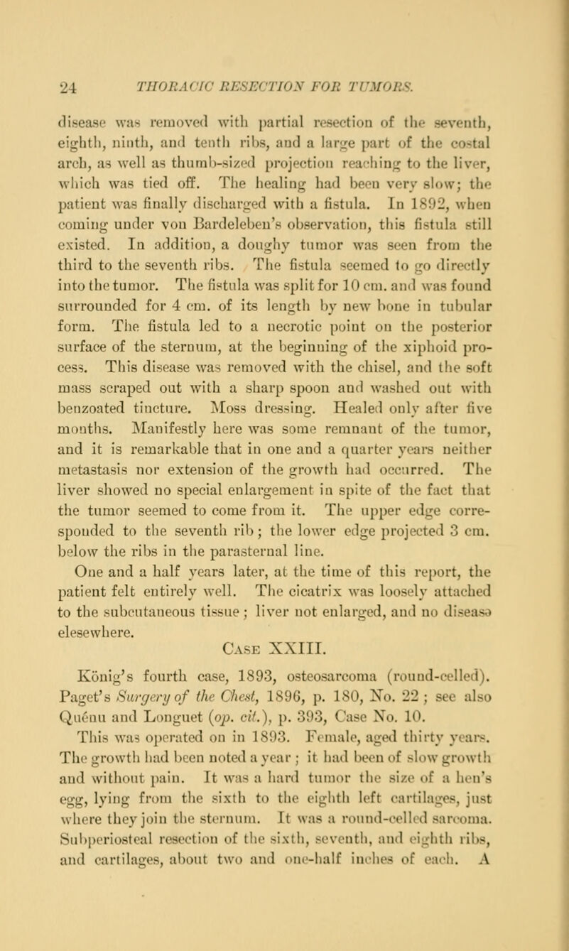 disease was removed with partial resection of the seventh, eij^lith, ninth, and tentli ribs, and a lar;i;e part of the costal arch, as well as thumb-sized projection reaching to the liver, which was tied off. The healing had been very slow; the patient was finally discharged with a fistula. In 1892, when coming under von Bardeleben's observation, this fistula still existed. In addition, a doughy tumor was seen from the third to the seventh ribs. The fistula seemed to go directly into the tumor. The fistula was split for 10 cm. and was found surrounded for 4 cm. of its length by new bone in tubular form. The fistula led to a necrotic point on tlie posterior surface of the sternum, at the beginning of the xiphoid pro- cess. This disease was removed with the chisel, and the soft mass scraped out with a sharp spoon and washed out with beuzoated tincture. oNIoss dressing. Healed only after five months. Manifestly here was some remnant of the tumor, and it is remarkable that in one and a quarter yeare neither metastasis nor extension of the growth had occurred. The liver showed no special enlargement in spite of the fact that the tumor seemed to come from it. The upper edge corre- sponded to the seventh rib; the lower edge projected 3 cm. below the ribs in the parasternal line. One and a half years later, at the time of this re[)ort, the patient felt entirely well. The cicatrix was loosely attached to the subcutaneous tissue; liver not enlarged, and no disease elesewhere. Case XXIII. Konig's fourth case, 1893, osteosarcoma (round-celled). Paget's Surgery of the Chat, 1896, p. 180, Xo. 22 ; sec also Quenu and Longuet {op. cit.), p. 393, Case No. 10. This was operated on in 1893. Female, agetl thirty ycai*s. The growth had been noted a year ; it had been of slow growtli and without pain. It was a hard tumor the size of a hen's egg, lying from tlie sixth to the eighth left cartilages, just where they join the sternum. It was a round-celled sarcoma. Sul)j)eriosteal resection of the sixth, seventh, and eighth ribs, and cartilages, al)out two and one-half inches of each. A