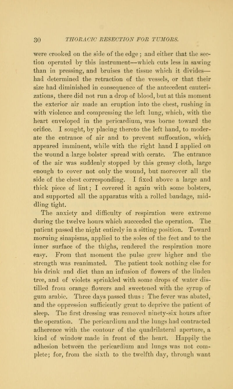 were crooked on the side of the edge ; and either that the sec- tion operated by this instrument—which cuts less in sawing than in pressing, and bruises tiie tissue wiiieli it divides— had determined the retraction of the vessels, or that their size had diminished in consequence of the antecedent cauteri- zations, there did not run a drop of blood, but at this moment the exterior air made an eruption into the chest, rushiug in with violence and compressing the left lung, which, with the heart enveloped in the pericardium, was borne toward the orifice. I sought, by placing thereto the left hand, to moder- ate the entrance of air and to prevent suffocation, which appeared imminent, while with the right hand I applied on the wound a large bolster spread with cerate. The entrance of the air was suddenly stopped by this greasy cloth, large enough to cover not only the wound, but moreover all the side of the chest corresponding. I fixed above a large and thick piece of lint; I covered it again with some bolsters, and supported all the apparatus with a rolled bandage, mid- dling tight. The anxiety and difficulty of respiration were extreme during the twelve hours which succeeded the operation. The patient passed the night entirely in a sitting position. Toward morning sinapisms, applied to the soles of the feet and to the inner surface of the thighs, rendered the respiration more easy. From that moment the pulse grew higher and the strength was reanimated. The patient took nothing else for his drink and diet than an infusion of flowers of the linden tree, and of violets sprinkled with some drops of water dis- tilled from orange flowers and sweetened with the syrup of gum arabic. Three days passed thus : Tiie fever was abated, and the oppression sufficiently great to de|)rive the patient of sleep. The first dressing was removed ninety-six hours after the operation. The pericardium and the lungs had contracted ailherence with the contour of the quadrilateral aperture, a kind of window made in front of the heart. Happily the adhesion between tiie ])oricardium and lungs was not com- plete; for, from the sixth to the twelfth day, through want