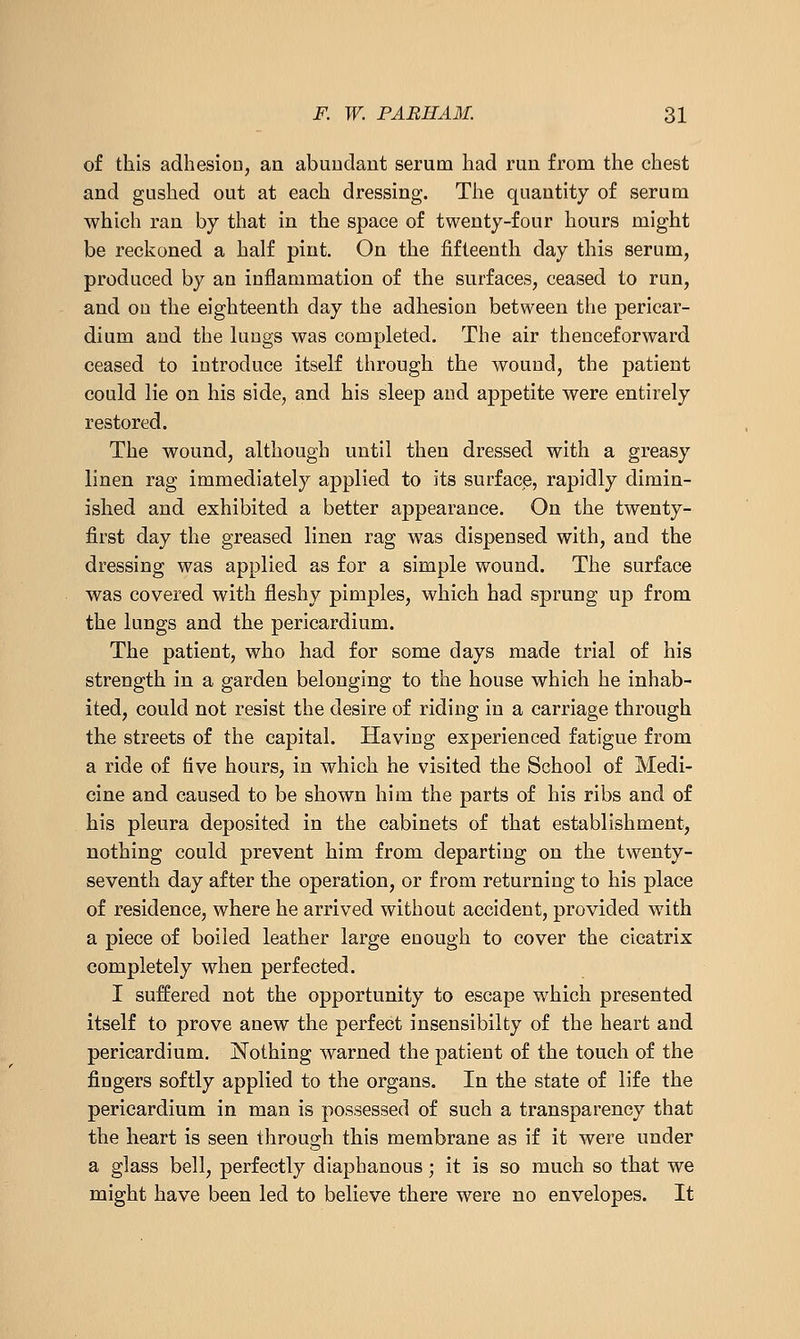 of this adhesioD, an abuudant serum had run from the chest and gushed out at each dressing. The quantity of serum which ran by that in the space of twenty-four hours might be reckoned a half pint. On the fifteenth day this serum, produced by an inflammation of the surfaces, ceased to run, and on the eighteenth day the adhesion between the pericar- dium and the hings was completed. The air thenceforward ceased to introduce itself through the wound, the patient could lie on his side, and his sleep and appetite were entirely restored. The wound, although until then dressed with a greasy linen rag immediately applied to its surface, rapidly dimin- ished and exhibited a better appearance. On the twenty- first day the greased linen rag was dispensed with, and the dressing was applied as for a simple wound. The surface was covered with fleshy pimples, which had sprung up from the lungs and the pericardium. The patient, who had for some days made trial of his strength in a garden belonging to the house which he inhab- ited, could not resist the desire of riding in a carriage through the streets of the capital. Having experienced fatigue from a ride of five hours, in which he visited the School of Medi- cine and caused to be shown him the parts of his ribs and of his pleura deposited in the cabinets of that establishment, nothing could prevent him from departing on the twenty- seventh day after the operation, or from returning to his place of residence, where he arrived without accident, provided with a piece of boiled leather large enough to cover the cicatrix completely when perfected. I suffered not the opportunity to escape which presented itself to prove anew the perfect insensibilty of the heart and pericardium. I^othing warned the patient of the touch of the fingers softly applied to the organs. In the state of life the pericardium in man is possessed of such a transparency that the heart is seen through this membrane as if it were under a glass bell, perfectly diaphanous; it is so much so that we might have been led to believe there were no envelopes. It