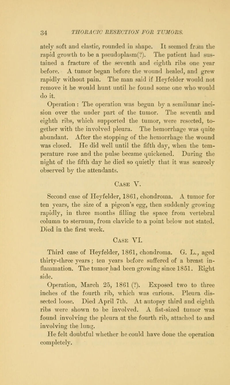 ately soft and elastic, roiiiulcnl in sliapo. It .seemed frjni the rapid growth to be a p.seudopla.sra(/j. Tiie patient had sus- tained a fracture of the seventh and eiglith ribs one year before. A tumor began before the wound healed, and grew rapidly without pain. The man said if Ileyfelder would not remove it he would hunt until he found some one who would do it. Operation : The operation was begun by a semilunar inci- sion over the under part of the tumor. The seventh and eighth ribs, which supported the tumor, were resected, to- gether with the involved pleura. The hemorrhage was quite abundant. After the stopping of the hemorrhage the wound was closed. He did well until the fifth day, when the tem- perature rose and the pulse became quickened. During the night of the fifth day he died so quietly that it was scarcely observed by the attendants. Case V. Second case of Heyfelder, 1861, chondroma. A tumor for ten years, the size of a pigeon's egg, then suddenly growing rapidly, in three months filling the space from vertebral columu to sternum, from clavicle to a point below not stated. Died in the first week. Case VI. Third case of Heyfelder, 1861, chondroma. G. L., aged thirty-three years ; ten years before suffered of a bivast in- flammation. The tumor had been growing since 1851. Rijjht side. Operation, March 25, 1861 (?). Exposed two to three inches of the fourth rib, which was carious. Pleura dis- sected loose. Died April 7th. At autopsy third and eighth ribs were shown to be involved. A fist-sized tumor was found involving the pleura at the fourth riii, nttachiHl to and involving the lung. He felt doubtful whether he could have done the oj>eration (iompletely.