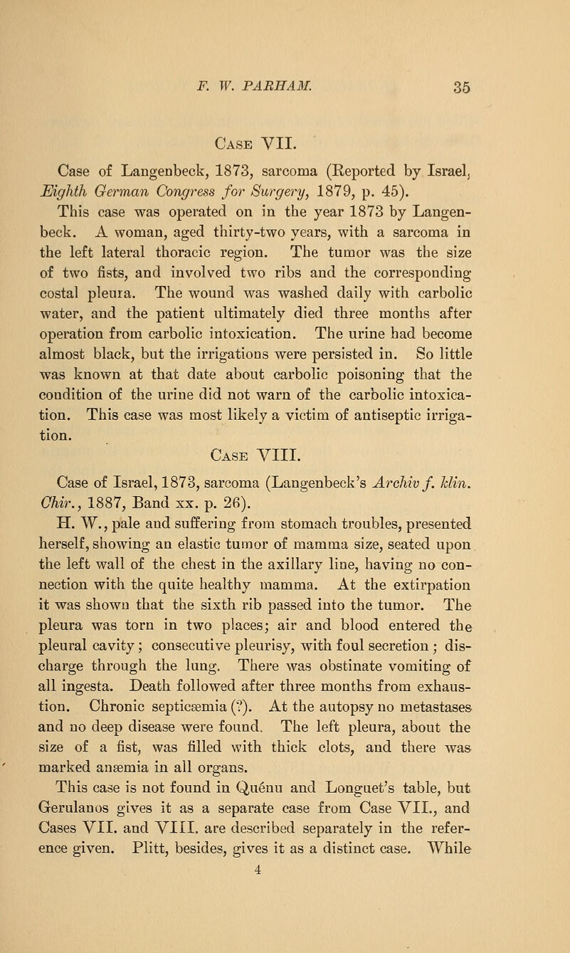 Case VII. Case of Langenbeck, 1873, sarcoma (Reported by Israel, Eighth German Congress for Surgery, 1879, p. 45). This case was operated on in the year 1873 by Langen- beck. A woman, aged thirty-two years, with a sarcoma in the left lateral thoracic region. The tumor was the size of two fists, and involved two ribs and the corresponding costal pleura. The wound was washed daily with carbolic water, and the patient ultimately died three months after operation from carbolic intoxication. The urine had become almost black, but the irrigations were persisted in. So little was known at that date about carbolic poisoning that the condition of the urine did not warn of the carbolic intoxica- tion. This case was most likely a victim of antiseptic irriga- tion. Case YIII. Case of Israel, 1873, sarcoma (Langenbeck's Archiv f. hlin. Chir., 1887, Band xx. p. 26). H. W., pale and suffering from stomach troubles, presented herself, showing an elastic tumor of mamma size, seated upon the left wall of the chest in the axillary line, having no con- nection with the quite healthy mamma. At the extirpation it was shown that the sixth rib passed into the tumor. The pleura was torn in two places; air and blood entered the pleural cavity; consecutive pleurisy, with foul secretion ; dis- charge through the lung. There was obstinate vomiting of all ingesta. Death followed after three months from exhaus- tion. Chronic septicsemia (?). At the autopsy no metastases and no deep disease were found. The left pleura, about the size of a fist, was filled with thick clots, and there was marked anaemia in all organs. This case is not found in Qu^nu and Longuet^s table, but Gerulanos gives it as a separate case from Case VII., and Cases VII. and VIII. are described separately in the refer- ence given. Plitt, besides, gives it as a distinct case. While