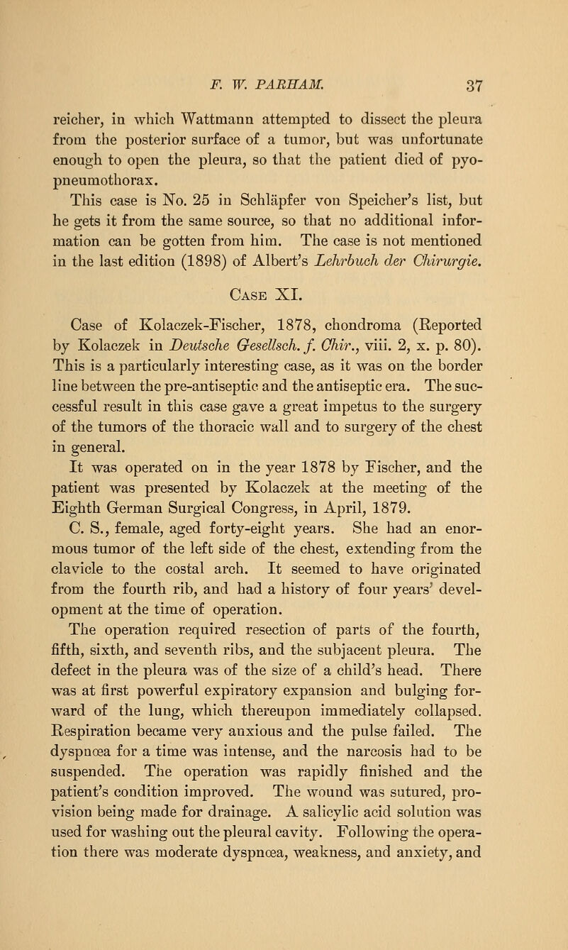 reicher, in which Wattmaan attempted to dissect the pleura from the posterior surface of a tumor, but was uufortunate enough to open the pleura, so that the patient died of pyo- pneumothorax. This case is No. 25 in Schlapfer von Speicher's list, but he gets it from the same source, so that no additional infor- mation can be gotten from him. The case is not mentioned in the last edition (1898) of Albert's Lehrbuch der Chirurgie. Case XI. Case of Kolaczek-Fischer, 1878, chondroma (Reported by Kolaczek in Deutsche Gesellsch. f. Ohir., viii. 2, x. p. 80). This is a particularly interesting case, as it was on the border line between the pre-antiseptic and the antiseptic era. The suc- cessful result in this case gave a great impetus to the surgery of the tumors of the thoracic wall and to surgery of the chest in general. It was operated on in the year 1878 by Fischer, and the patient was presented by Kolaczek at the meeting of the Eighth German Surgical Congress, in April, 1879. C. S., female, aged forty-eight years. She had an enor- mous tumor of the left side of the chest, extending from the clavicle to the costal arch. It seemed to have originated from the fourth rib, and had a history of four years' devel- opment at the time of operation. The operation required resection of parts of the fourth, fifth, sixth, and seventh ribs, and the subjacent pleura. The defect in the pleura was of the size of a child's head. There was at first powerful expiratory expansion and bulging for- ward of the lung, which thereupon immediately collapsed. Respiration became very anxious and the pulse failed. The dyspnoea for a time was intense, and the narcosis had to be suspended. The operation was rapidly finished and the patient's condition improved. The wound was sutured, pro- vision being made for drainage. A salicylic acid solution was used for washing out the pleural cavity. Following the opera- tion there was moderate dyspnoea, weakness, and anxiety, and