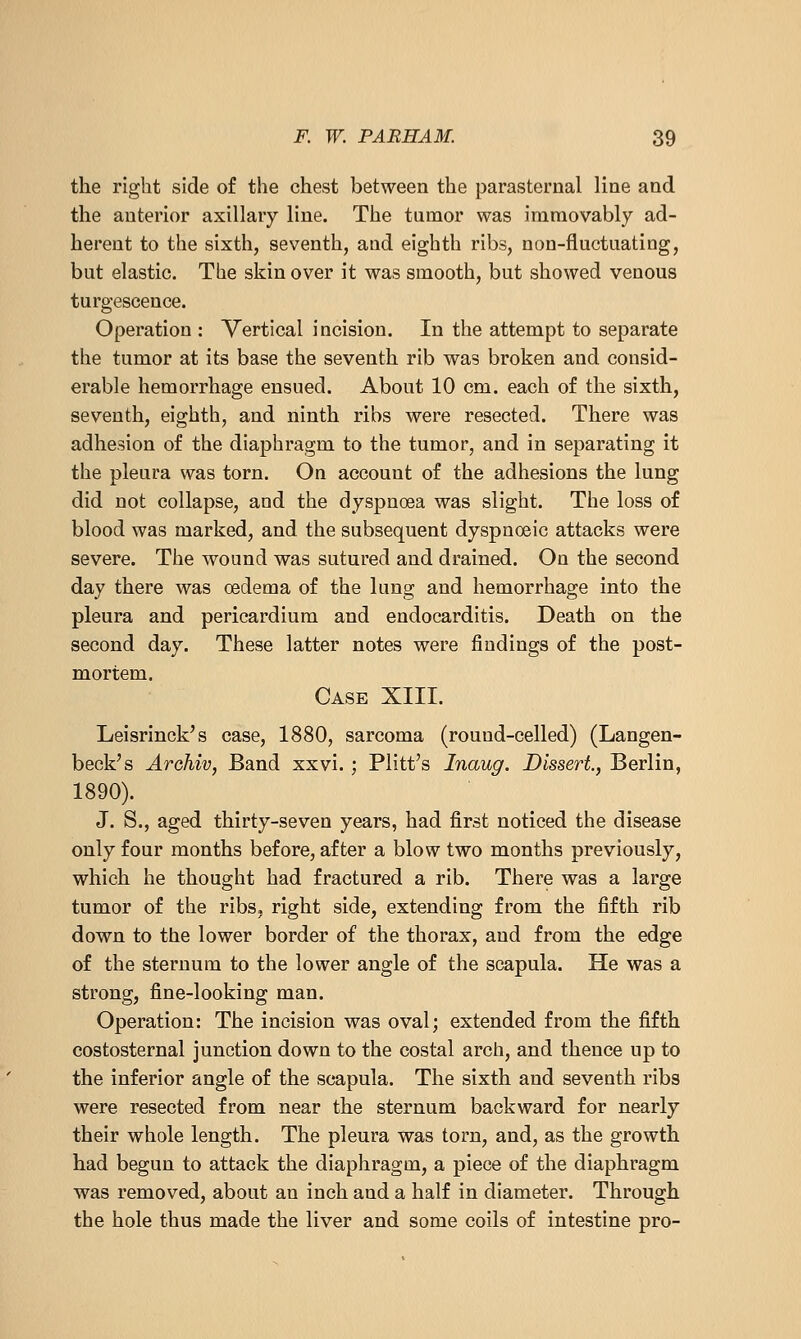 the right side of the chest between the parasternal line and the anterior axillary line. The tamor was immovably ad- herent to the sixth, seventh, and eighth ribs, non-fluctuating, but elastic. The skin over it was smooth, but showed venous turgescence. Operation : Vertical incision. In the attempt to separate the tumor at its base the seventh rib was broken and consid- erable hemorrhage ensued. About 10 cm. each of the sixth, seventh, eighth, and ninth ribs were resected. There was adhesion of the diaphragm to the tumor, and in separating it the pleura was torn. On account of the adhesions the lung did not collapse, and the dyspncea was slight. The loss of blood was marked, and the subsequent dyspnoeic attacks were severe. The wound was sutured and drained. On the second day there was oedema of the lung and hemorrhage into the pleura and pericardium and endocarditis. Death on the second day. These latter notes were findings of the post- mortem. Case XIII. Leisrinck's case, 1880, sarcoma (round-celled) (Langen- beck's Archiv, Band xxvi. ; Plitt's Inaug. Dissert, Berlin, 1890). J. S., aged thirty-seven years, had first noticed the disease only four months before, after a blow two months previously, which he thought had fractured a rib. There was a large tumor of the ribs, right side, extending from the fifth rib down to the lower border of the thorax, and from the edge of the sternum to the lower angle of the scapula. He was a strong, fine-looking man. Operation: The incision was oval; extended from the fifth costosternal junction down to the costal arch, and thence up to the inferior angle of the scapula. The sixth and seventh ribs were resected from near the sternum backward for nearly their whole length. The pleura was torn, and, as the growth had begun to attack the diaphragm, a piece of the diaphragm was removed, about an inch and a half in diameter. Through the hole thus made the liver and some coils of intestine pro-