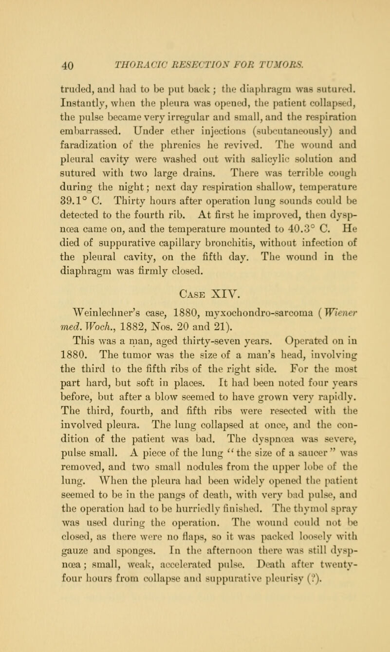 truded, and had to be put back ; tho diaphragm was suturwl. Instantly, wlion tlie pleura was oponcd, the jiatient collapsed, the pulse became very irregular and small, and the respiration eml)arrassed. Under ether injections (subcutaneously) and faradization of the phrenics he revived. The wound and pleural cavity were washed out with salicylic solution and sutured with two large drains. There was terrible cough during the night; next day respiration shallow, temperature 39.1° C. Thirty hours after operation lung sounds could be detected to the fourth rib. At first he improved, then dysp- noea came on, and the temperature mounted to 40.3° C. He died of suppurative capillary bronchitis, without infection of the pleural cavity, on the fifth day. The wound in the diaphragm was firmly closed. Case XIV. Weinlechner's case, 1880, myxochondro-sarcoma {Wiener med. TFocA., 1882, Nos. 20 and 21). This was a man, aged thirty-seven years. Operated on in 1880. The tumor was the size of a man's head, involving the third to the fifth ribs of the right side. For the most part hard, but soft in places. It had been not^d four years before, but after a blow seemed to have grown very rapidly. The third, fourth, and fifth ribs were resected with the involved pleura. The lung collapsed at once, and the con- dition of the patient was bad. The dys[)n«a was severe, pulse small. A piece of the lung '' the size of a saucer  was removed, and two small nodules from the upper lobe of the lung. When the pleura had been widely openetl the patient seemed to be in the pangs of deatli, with very bad pulse, and the operation had to be hurriedly finishetl. The thymol spray was used during the operation. The wouml could not l>e closed, as there were no Haps, so it was packetl loosely with gauze and sponges. In the afternoon there was still dysp- noea ; small, weak, accelerated pulse. Death after twenty- four hours from collapse and suppurative pleurisy (?).