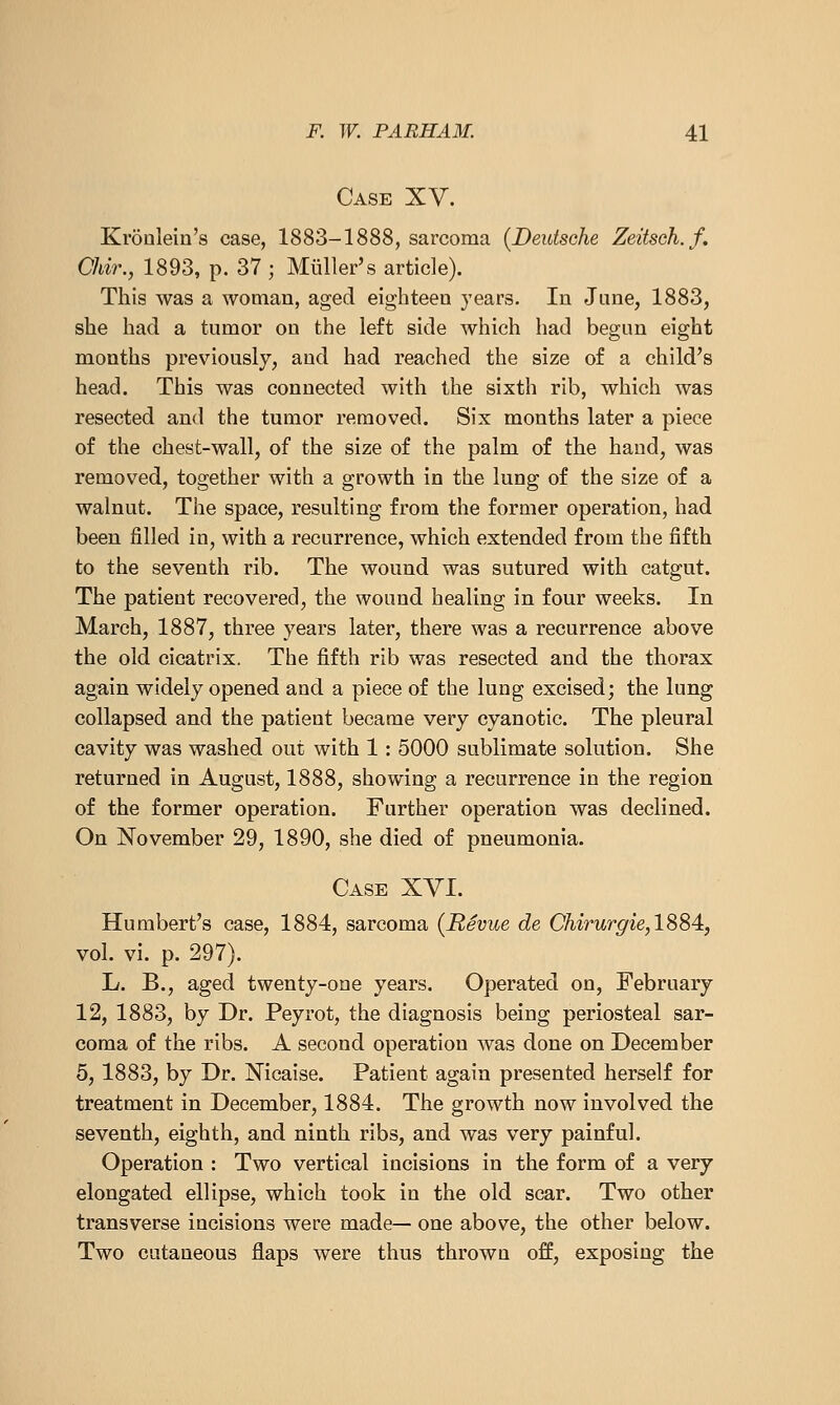 Case XV. Kronlein's case, 1883-1888, sarcoma {Deutsche Zeitseh.f. Chir., 1893, p. 37 ; Miiller's article). This was a woman, aged eighteen years. In Jane, 1883, she had a tumor on the left side which had began eight months previously, and had reached the size of a child's head. This was connected with the sixth rib, which was resected and the tumor removed. Six months later a piece of the chest-wall, of the size of the palm of the hand, was removed, together with a growth in the lung of the size of a walnut. The space, resulting from the former operation, had been filled in, with a recurrence, which extended from the fifth to the seventh rib. The wound was sutured with catgut. The patient recovered, the wound healing in four weeks. In March, 1887, three years later, there was a recurrence above the old cicatrix. The fifth rib was resected and the thorax again widely opened and a piece of the lung excised; the lung collapsed and the patient became very cyanotic. The pleural cavity was washed out with 1: 5000 sublimate solution. She returned in August, 1888, showing a recurrence in the region of the former operation. Farther operation was declined. On November 29, 1890, she died of pneumonia. Case XVI. Humbert's case, 1884, sarcoma (Revue de Chirurgie,1884, vol. vi. p. 297). L. B., aged twenty-one years. Operated on, February 12, 1883, by Dr. Peyrot, the diagnosis being periosteal sar- coma of the ribs. A second operation was done on December 5, 1883, by Dr. Nicaise. Patient again presented herself for treatment in December, 1884. The growth now involved the seventh, eighth, and ninth ribs, and was very painful. Operation : Two vertical incisions in the form of a very elongated ellipse, which took in the old scar. Two other transverse incisions were made— one above, the other below. Two cutaneous flaps were thus thrown off, exposing the