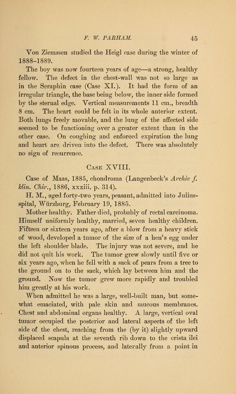 Vou Ziemssen studied the Heigl case during the winter of 1888-1889. The boy was now fourteen years of age—a strong, healthy fellow. The defect in the chest-wall was not so large as in the Seraphin case (Case XI.). It had the form of an irregular triangle, the base being below, the inner side formed by the sternal edge. Vertical measurements 11 cm., breadth 8 cm. The heart could be felt in its whole anterior extent. Both lungs freely movable, and the lung of the affected side seemed to be functioning over a greater extent than in the other case. On coughing and enforced expiration the lung and heart are driven into the defect. There was absolutely no sign of recurrence. Case XVIII. Case of Maas, 1885, chondroma (Langenbeck's Archiv f. Min. Chir., 1886, xxxiii. p. 314). H. M., aged forty-two years, peasant, admitted into Julius- spital, Wiirzburg, February 19, 1885. Mother healthy. Father died, probably of rectal carcinoma. Himself uniformly healthy, married, seven healthy children. Fifteen or sixteen years ago, after a blow from a heavy stick of wood, developed a tumor of the size of a hen^s egg under the left shoulder blade. The injury was not severe, and he did not quit his work. The tumor grew slowly until five or six years ago, when he fell with a sack of pears from a tree to the ground on to the sack, which lay between him and the ground. Now the tumor grew more rapidly and troubled him greatly at his work. When admitted he was a large, well-built man, but some- what emaciated, with pale skin and mucous membranes. Chest and abdominal organs healthy. A large, vertical oval tumor occupied the posterior and lateral aspects of the left side of the chest, reaching from the (by it) slightly upward displaced scapula at the seventh rib down to the crista ilei and anterior spinous process, and laterally from a point in