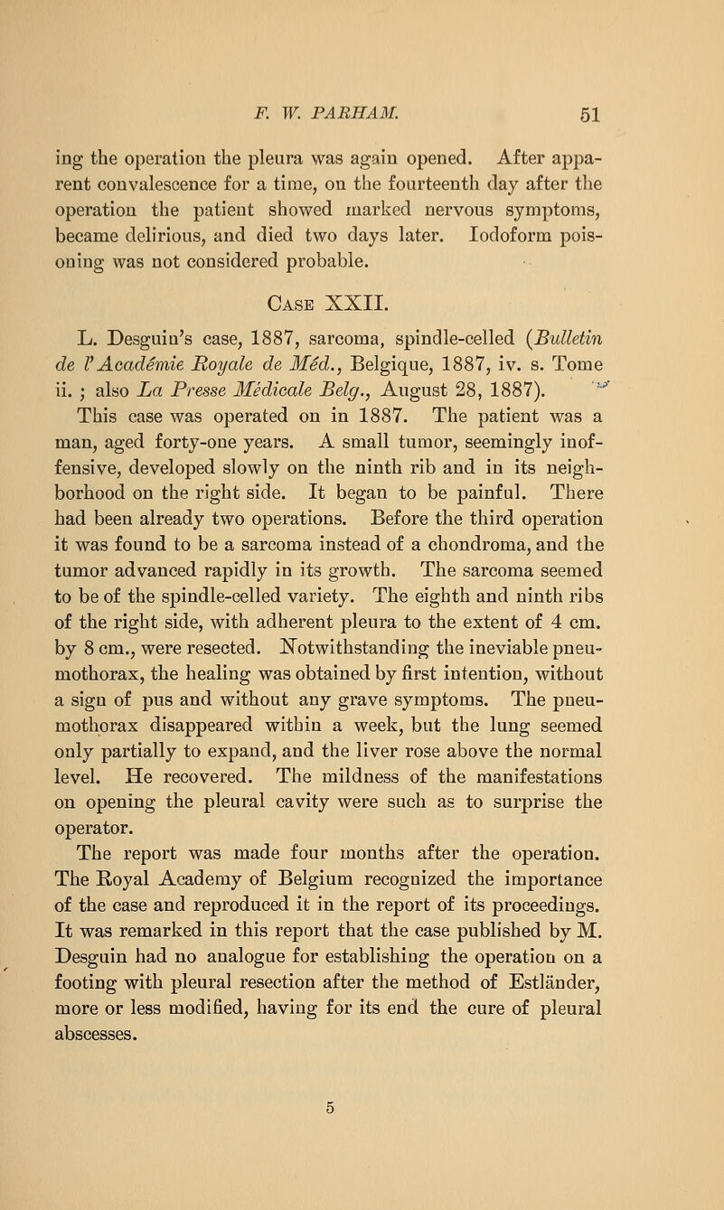 ing the operation the pleura was again opened. After appa- rent convalescence for a time, on the fourteenth day after the operation the patient showed marked nervous symptoms, became delirious, and died two days later. Iodoform pois- oning was not considered probable. Case XXII. L. Desguiu's case, 1887, sarcoma, spindle-celled {Bulletin de r Academie Royale de Med., Belgique, 1887, iv. s. Tome ii. ; also La Presse Medioale Belg., August 28, 1887). '^ This case was operated on in 1887. The patient was a man, aged forty-one years. A small tumor, seemingly inof- fensive, developed slowly on the ninth rib and in its neigh- borhood on the right side. It began to be painful. There had been already two operations. Before the third operation it was found to be a sarcoma instead of a chondroma, and the tumor advanced rapidly in its growth. The sarcoma seemed to be of the spindle-celled variety. The eighth and ninth ribs of the right side, with adherent pleura to the extent of 4 cm. by 8 cm., were resected. ISTotwithstanding the ineviable pneu- mothorax, the healing was obtained by first intention, without a sign of pus and without any grave symptoms. The pneu- mothorax disappeared within a week, but the lung seemed only partially to expand, and the liver rose above the normal level. He recovered. The mildness of the manifestations on opening the pleural cavity were such as to surprise the operator. The report was made four months after the operation. The Royal Academy of Belgium recognized the importance of the case and reproduced it in the report of its proceedings. It was remarked in this report that the case published by M. Desguin had no analogue for establishing the operation on a footing with pleural resection after the method of Estlander, more or less modified, having for its end the cure of pleural abscesses.