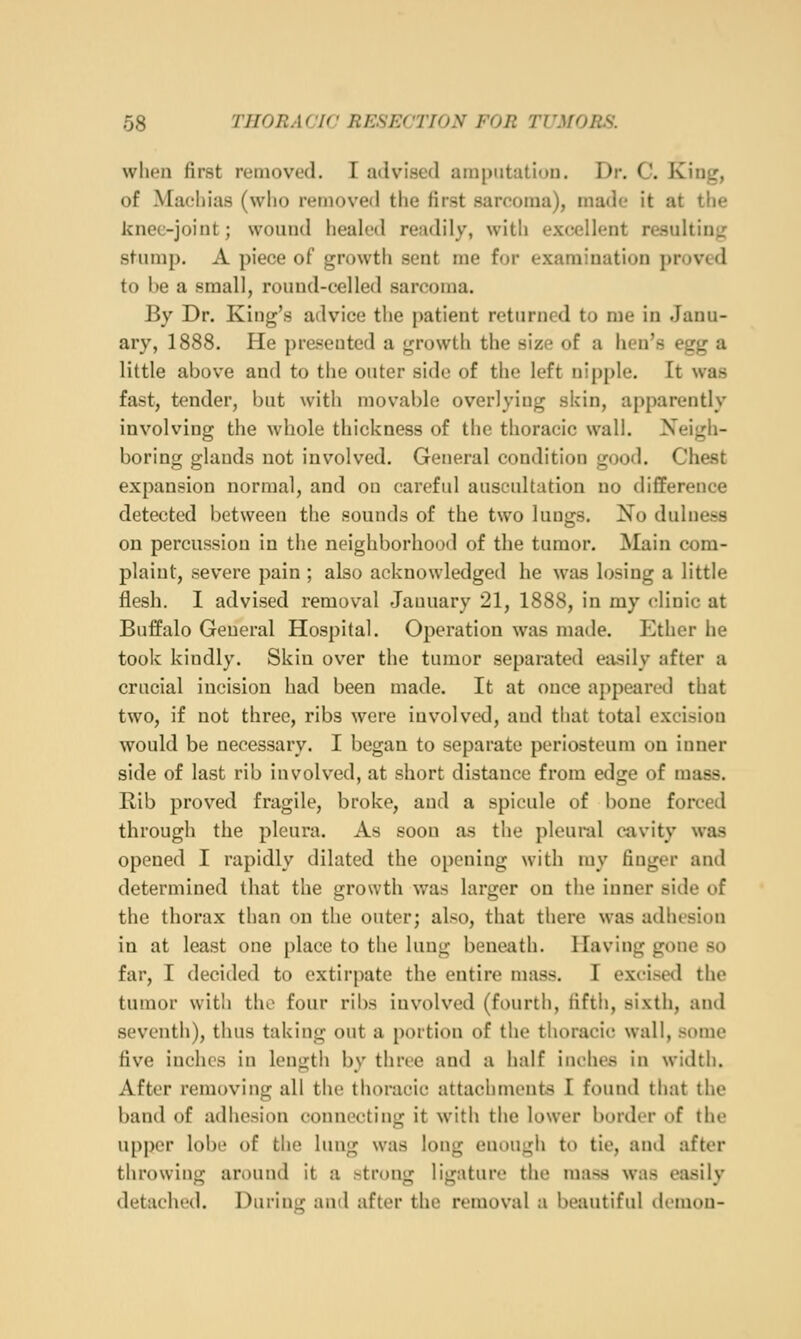 wlien first removed. I advised ainpiitutiou. Dr. C. Kintr, of Maeliias (who removed the first sarcoma), made it at the knee-joint; wound healed readily, with excellent resultinjz stump. A piece of growth sent me for examination proved to be a small, round-celled sarcoma. By Dr. King's advice the patient returned to me in Janu- ary, 1888. He presented a growth the size of a hen's egg a little above and to the outer side of the left nipple. It was fast, tender, but with movable overlyiug skin, apparently involving the whole thickness of the thoracic wall. Neigh- boring glands not involved. General condition good. Chest expansion normal, and on careful auscultation no difference detected between the sounds of the two lungs. No dulness on percussion in the neighborhood of the tumor. Main com- plaint, severe pain ; also acknowledged he was losing a little flesh. I advised removal January 21, 1888, in my clinic at Buffalo General Hospital. Operation was made. Ether he took kindly. Skin over the tumor separated easily after a crucial incision had been made. It at once appeared that two, if not three, ribs were involved, and that total excision would be necessary. I began to separate periosteum on inner side of last rib involved, at short distance from edge of mass. Rib proved fragile, broke, and a spicule of bone forced through the pleura. As soon as the pleural cavity was opened I rapidly dilated the opening with my finger and determined that the growth was larger on the inner side of the thorax than on the outer; also, that there was adhesion in at least one place to the lung beneath. Having gone so far, I decided to extirpate the entire mass. I excised the tumor with the four ribs involved (fourth, fifth, sixth, and seventh), thus taking out a portion of the thoracic wall, some five inches in length by three and a half inches in width. After removing all the thoracic attachments I found that the band of adhesion connecting it with the lower border of the upi)cr lobe of the lung was long enough to tie, and after throwing around it a strong ligature the mass was easily detached. Durin<r and after the removal a beautiful demon-