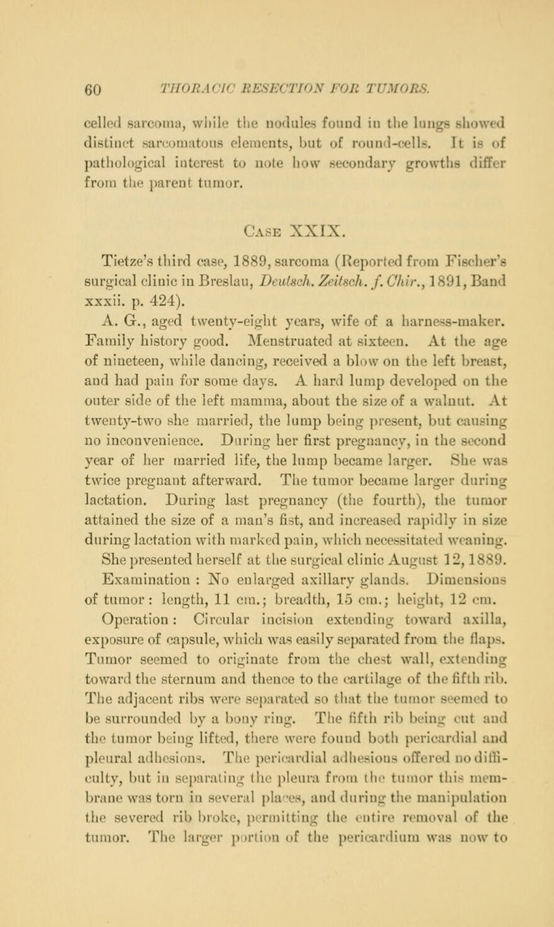 celled sarcoma, while the nodules found in the lungs showed distinct sarcomatous elements, but of round-cells. It is of j)atliol()gical interest to note how secondary growths differ from tlie parent tumor. Case XXIX. Tietze's third case, 1889, sarcoma (Reported from Fischer's suro;ical clinic in Breslau, Deutsch. Zeitsch. f. Cli'w., 1891, Band xxxii. p. 424). A. G., aged twenty-eight years, wife of a harness-maker. Family history good. Menstruated at sixteen. At the age of nineteen, while dancing, received a blow on the left breast, and had pain for some days. A hard lump developed on the outer side of the left mamma, about the size of a walnut. At twenty-two she married, the lump being ])resent, but causing no inconvenience. During her first pregnancy, in the second year of her married life, the lump became larger. She was twice pregnant afterward. Tlie tumor became larger during lactation. During last pregnancy (the fourth), the tumor attained the size of a man's fist, and increased rapidly in size during lactation with marked pain, which necessitated weaning. She presented herself at the surgical clinic August 12,1889. Examination : No enlarged axillary glands. Dimensions of tumor: length, 11 cm.; breadth, 15 cm.; height, 12 cm. Operation: Circular incision extending toward axilla, exposure of capsule, which was easily separated from the flaps. Tumor seemed to originate from the chest wall, extontling toward the sternum and thence to the cartilage of the fifth rib. The adjacent ribs were separated so that the tumor seemed to be surrounded by a bony ring. The fifth rib being cut and the tumor being lifted, tiiere were found both pericardial and pleural adhesions. The pericardial adhesions offered nodilli- culty, l)ut in separating the pleura from the tumor this mem- brane was torn in several ])laos, and iluring the manipulation the severed rib broke, jn'rinilting the entire nunoval of the tumor. The larger purlion of the pericardium was now to