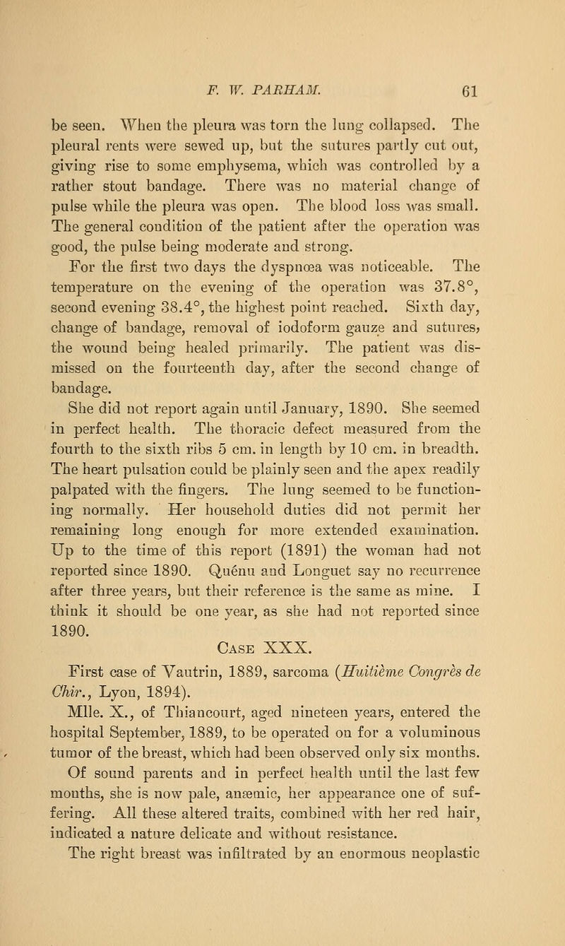 be seen. When the pleura was torn the Inng collapsed. The pleural rents were sewed up, but the sutures partly cut out, giving rise to some emphysema, which was controlled by a rather stout bandage. There was no material change of pulse while the pleura was open. The blood loss w^as small. The general condition of the patient after the operation was good, the pulse being moderate and strong. For the first two days the dyspnoea was noticeable. The temperature on the evening of the operation was 37.8°, second evening 38.4°, the highest point reached. Sixth day, change of bandage, removal of iodoform gauze and sutures? the wound being healed primarily. The patient was dis- missed on the fourteenth day, after the second change of bandage. She did not report again until January, 1890. She seemed in perfect health. The thoracic defect measured from the fourth to the sixth ribs 5 cm. in length by 10 cm. in breadth. The heart pulsation could be plainly seen and the apex readily palpated with the fingers. Tlie lung seemed to be function- ing normally. Her household duties did not permit her remaining long enough for more extended examination. Up to the time of this report (1891) the woman had not reported since 1890. Quenu and Longuet say no recurrence after three years, but their reference is the same as mine. I think it should be one year, as she had not reported since 1890. Case XXX. First case of Vautrin, 1889, sarcoma (Iluitieme Congres de Chir., Lyon, 1894). Mile. X., of Thiancourt, aged nineteen years, entered the hospital September, 1889, to be operated on for a voluminous tumor of the breast, which had been observed only six months. Of sound parents and in perfect health until the la^t few months, she is now pale, anaemic, her appearance one of suf- fering. All these altered traits, combined with her red hair, indicated a nature delicate and without resistance. The right breast was infiltrated by an enormous neoplastic