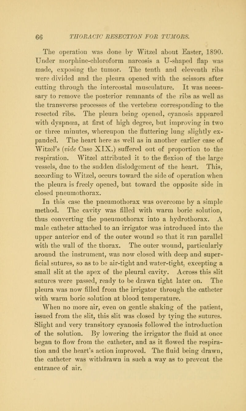 Tlie operation was done by Witzel about Easter, 1890. Under niorphinc-eliloroform narcosis a U-.shaped flap was made, exposing the tumor. The tenth and eleventh ribs were divided and the jilenra opened with the scissors after cutting through the intercostal musculature. It was neces- sary to remove the posterior remnants of the ribs as well as the transverse processes of the vertebra? corresj)onding to the resected ribs. The jileura being opened, cyanosis appeared with dyspna3a, at first of high degree, but improving in two or three minutes, whereupon the fluttering lung slightly ex- panded. Tlie heart here as well as in another earlier case of Witzel's {vide Case XIX.) suffered out of proportion to the respiration. Witzel attributed it to the flexion of the large vessels, due to the sudden dislodgement of the heart. This, according to Witzel, occurs toward the side of operation when the pleura is freely opened, but toward the opposite side in closed pneumothorax. In this case the pneumothorax was overcome by a simple method. The cavity was filled with warm boric solution, thus converting the pneumothorax into a hydrothorax. A male catheter attached to an irrigator was introduced into the upper anterior end of the outer wound so that it ran parallel with the wall of the thorax. The outer wound, particularly around the instrument, was now closed with deep and sujx'r- ficial sutures, so as to be air-tight aud water-tight, excepting a small slit at the apex of the pleural cavity. Across this slit sutures were passed, ready to be drawn tight later on. The pleura was now filled from the irrigator through the catheter with warm boric solution at blood temperature. When no more air, even on gentle shaking of the patient, issued from the slit, this slit was closed by tying the sutures. Slight and very transitory cyanosis follow^xl the introduction of the solution. By lowering the irrigator the fluid at once began to flow from the catlioter, and as it flowcnl the resj)ira- tion and the heart's action improved. The fluid being drawn, the catheter was withdrawn in such a way as to prevent tlie entrance of air.