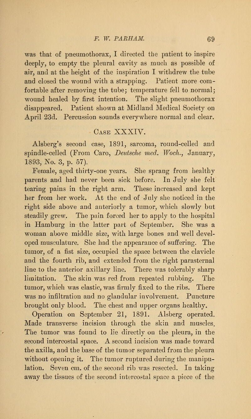 was that of pneumothorax, I directed the patient to inspire deeply, to empty the pleural cavity as much as possible of air, and at the height of the inspiration I withdrew the tube and closed the wound with a strapping. Patient more com- fortable after removing the tube; temperature fell to normal; wound healed by first intention. The slight pneumothorax disappeared. Patient shown at Midland Medical Society on April 23d. Percussion sounds everywhere normal and clear. Case XXXIV. Alsberg's second case, 1891, sarcoma, round-celled and spindle-celled (From Caro, Deutsche med. Woch., January, 1893, No. 3, p. 57). Female, aged thirty-one years. She sprang from healthy parents and had never been sick before. In July she felt tearing pains in the right arm. These increased and kept her from her work. At the end of July she noticed in the right side above and anteriorly a tumor, which slowly but steadily grew. The pain forced her to apply to the hospital in Hamburg in the latter part of September. She was a woman above middle size, with large bones and well devel- oped musculature. She had the appearance of suffering. The tumor, of a fist size, occupied the space between the clavicle and the fourth rib, and extended from the right parasternal line to the anterior axillary line. There was tolerably sharp limitation. The skin was red from repeated rubbing. The tumor, which was elastic, was firmly fixed to the ribs. There was no infiltration and no glandular involvement. Puncture brought only blood. The chest and upper organs healthy. Operation on September 21, 1891. Alsberg operated. Made transverse incision through the skin and muscles. The tumor was found to lie directly on the pleura, in the second intercostal space. A second incision was made toward the axilla, and the base of the tumor separated from the pleura without opening it. The tumor ruptured during the manipu- lation. Seven cm. of the second rib was resected. In taking away the tissues of the second intercostal space a piece of the