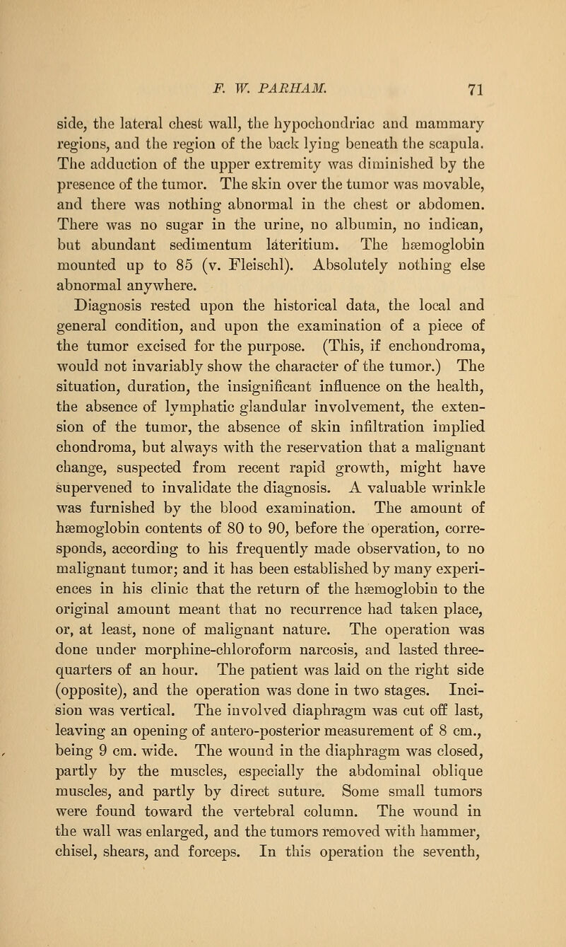 side, the lateral chest wall, the hypochondriac and mammary regions, and the region of the back lying beneath the scapula. The adduction of the upper extremity was diminished by the presence of the tumor. The skin over the tumor was movable, and there was nothing abnormal in the chest or abdomen. There was no sugar in the urine, no albumin, no iudican, but abundant sedimentum lateritium. The haemoglobin mounted up to 85 (v. Fleischl). Absolutely nothing else abnormal anywhere. Diagnosis rested upon the historical data, the local and general condition, and upon the examination of a piece of the tumor excised for the purpose. (This, if enchondroma, would not invariably show the character of the tumor.) The situation, duration, the insignificant influence on the health, the absence of lymphatic glandular involvement, the exten- sion of the tumor, the absence of skin infiltration implied chondroma, but always with the reservation that a malignant change, suspected from recent rapid growth, might have supervened to invalidate the diagnosis. A valuable wrinkle was furnished by the blood examination. The amount of haemoglobin contents of 80 to 90, before the operation, corre- sponds, according to his frequently made observation, to no malignant tumor; and it has been established by many experi- ences in his clinic that the return of the haemoglobin to the original amount meant that no recurrence had taken place, or, at least, none of malignant nature. The operation was done under morphine-chloroform narcosis, and lasted three- quarters of an hour. The patient was laid on the right side (opposite), and the operation was done in two stages. Inci- sion was vertical. The involved diaphragm was cut off last, leaving an opening of antero-posterior measurement of 8 cm., being 9 cm. wide. The wound in the diaphragm was closed, partly by the muscles, especially the abdominal oblique muscles, and partly by direct suture. Some small tumors were found toward the vertebral column. The wound in the wall was enlarged, and the tumors removed with hammer, chisel, shears, and forceps. In this operation the seventh,