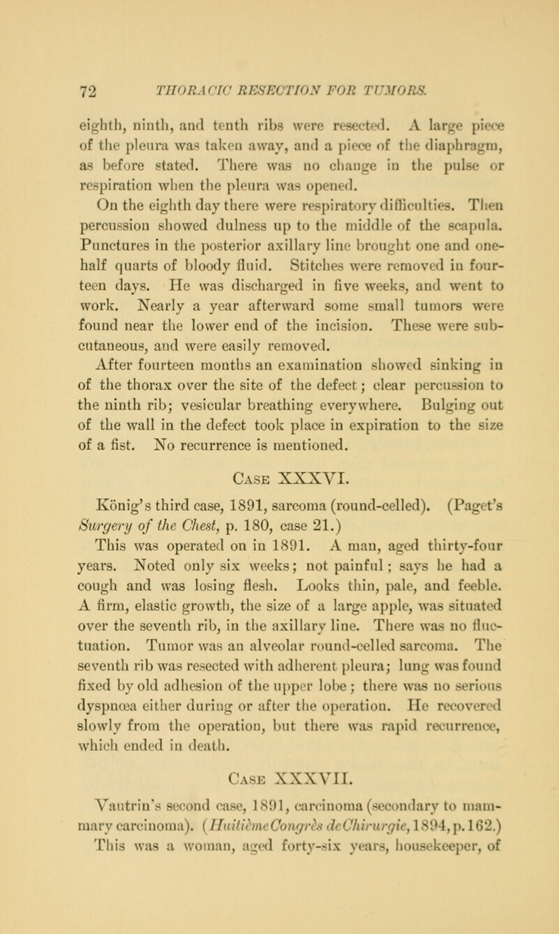 eighth, ninth, and tenth ribs were resected. A large piece of the pleura was taken away, and a piece of the diaphragm, as before stated. There was no change in the pulse or respiration when the pleura was opened. On the eighth day there were respiratory difficnlties. Then percussion showed dulness up to the middle of the scapula. Punctures in the posterior axillary line brought one and one- half quarts of bloody fluid. Stitches were removed in four- teen days. He was discharged in five weeks, and went to work. Nearly a year afterward some small tumors were found near the lower end of the incision. These were sub- cutaneous, and were easily removed. After fourteen months an examination showed sinking in of the thorax over the site of the defect; clear percussion to the ninth rib; vesicular breathing everywhere. Bulging out of the wall in the defect took place in expiration to the size of a fist. No recurrence is mentioned. Case XXXVI. Konig's third case, 1891, sarcoma (round-celled). (Paget's Surgery of the Chest, p. 180, case 21.) This was operated on in 1891. A man, aged thirty-four years. Noted only six weeks; not painful ; says he had a cough and was losing flesh. Looks thin, pale, and feeble. A firm, elastic growth, the size of a large apple, Avas situated over the seventh rib, in the axillary line. There was no fluc- tuation. Tumor was an alveolar round-celle<l sarcoma. The seventh rib was resected with adherent pleura; lung was found fixed by old adhesion of the uppor lobe ; there was no serious dyspnoja either during or after the operation. He recovered slowly from the operation, but there was rapid recurrence, which ended in death. Case XXXVIF. Vautrin's second case, 1891, carcinoma (secondary to mam- mary carcinoma). (HailiimcCongr<^s dcChirurgic, 1804, p. 162.) This was a woman, aged forty-six years, housekeeper, of