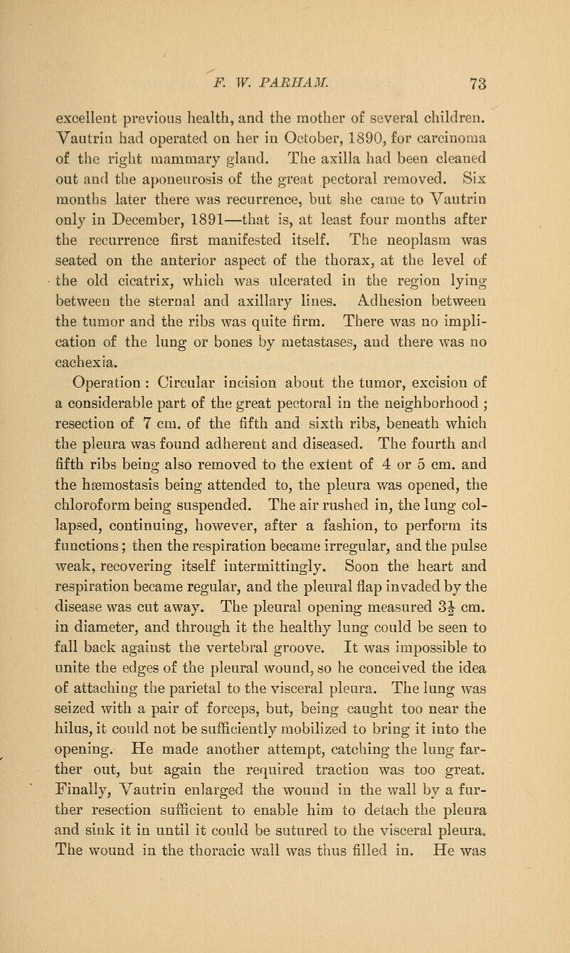 excellent previous health, and the mother of several children. Vautria had operated on her in October, 1890, for carcinoma of the right mammary gland. The axilla had been cleaned out and the aponeurosis of the great pectoral removed. Six months later there was recurrence, but she came to Vautrin only in December, 1891—that is, at least four months after the recurrence first manifested itself. The neoplasm was seated on the anterior aspect of the thorax, at the level of the old cicatrix, which was ulcerated in the region lying between the sternal and axillary lines. Adhesion between the tumor and the ribs was quite firm. There was no impli- cation of the lung or bones by metastases, and there was no cachexia. Operation : Circular incision about the tumor, excision of a considerable part of the great pectoral in the neighborhood ; resection of 7 cm. of the fifth and sixth ribs, beneath which the pleura was found adherent and diseased. The fourth and fifth ribs being also removed to the extent of 4 or 5 cm. and the htemostasis being attended to, the pleura was opened, the chloroform being suspended. The air rushed in, the lung col- lapsed, continuing, however, after a fashion, to perform its functions; then the respiration became irregular, and the pulse weak, recovering itself iutermittingly. Soon the heart and respiration became regular, and the pleural flap invaded by the disease was cut away. The pleural opening measured Z^ cm. in diameter, and through it the healthy lung could be seen to fall back agaiust the vertebral groove. It was impossible to unite the edges of the pleural wound, so he conceived the idea of attaching the parietal to the visceral pleura. The lung was seized with a pair of forceps, but, being caught too near the hilus, it could not be suificiently mobilized to bring it into the opening. He made another attempt, catching the lung far- ther out, but again the required traction was too great. Finally, Vautrin enlarged the wound in the wall by a fur- ther resection sufficient to enable him to detach the pleura and sink it in until it could be sutured to the visceral pleura. The wound in the thoracic wall was thus filled in. He was