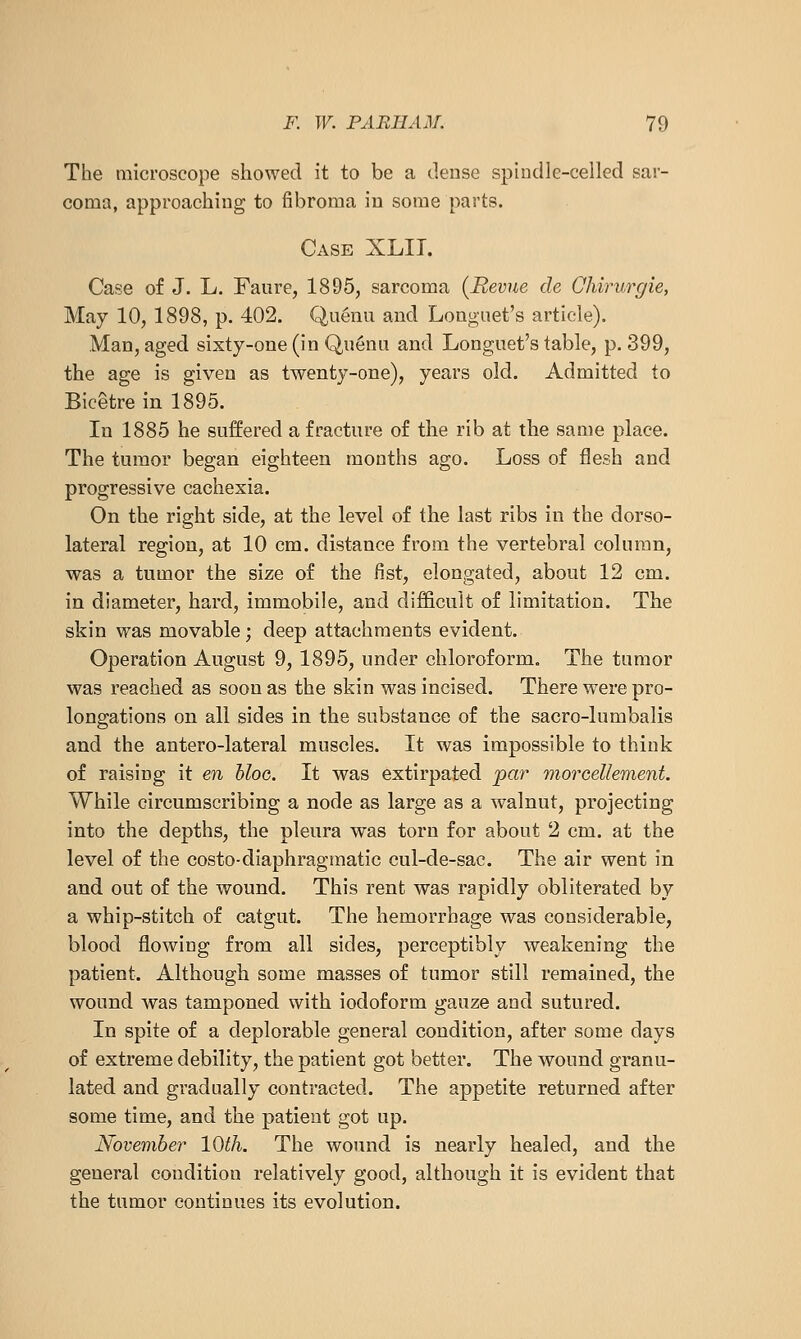 The microscope showed it to be a dense spiudle-celled sar- coma, approaching to fibroma in some parts. Case XLIT. Case of J. L. Faure, 1895, sarcoma {Revue de Chirurgie, May 10, 1898, p. 402. Quenu and Longuet's article). Man, aged sixty-one (in Qu6nu and Longuet's table, p. 399, the age is given as twenty-one), years old. Admitted to Bicetre in 1895. In 1885 he suffered a fracture of the rib at the same place. The tumor began eighteen months ago. Loss of flesh and progressive cachexia. On the right side, at the level of the last ribs in the dorso- lateral region, at 10 cm. distance from the vertebral column, was a tumor the size of the fist, elongated, about 12 cm. in diameter, hard, immobile, and difficult of limitation. The skin was movable; deep attachments evident. Operation August 9, 1895, under chloroform. The tumor was reached as soon as the skin was incised. There were pro- longations on all sides in the substance of the sacro-lumbalis and the antero-lateral muscles. It was impossible to think of raising it en hloG. It was extirpated par morcellement. While circumscribing a node as large as a walnut, projecting into the depths, the pleura was torn for about 2 cm. at the level of the costo-diaphragraatic cul-de-sac. The air went in and out of the wound. This rent was rapidly obliterated by a whip-stitch of catgut. The hemorrhage was considerable, blood flowing from all sides, perceptibly weakening the patient. Although some masses of tumor still remained, the wound was tamponed with iodoform gauze and sutured. In spite of a deplorable general condition, after some days of extreme debility, the patient got better. The wound granu- lated and gradually contracted. The appetite returned after some time, and the patient got up. November 10th. The wound is nearly healed, and the general condition relatively good, although it is evident that the tumor continues its evolution.