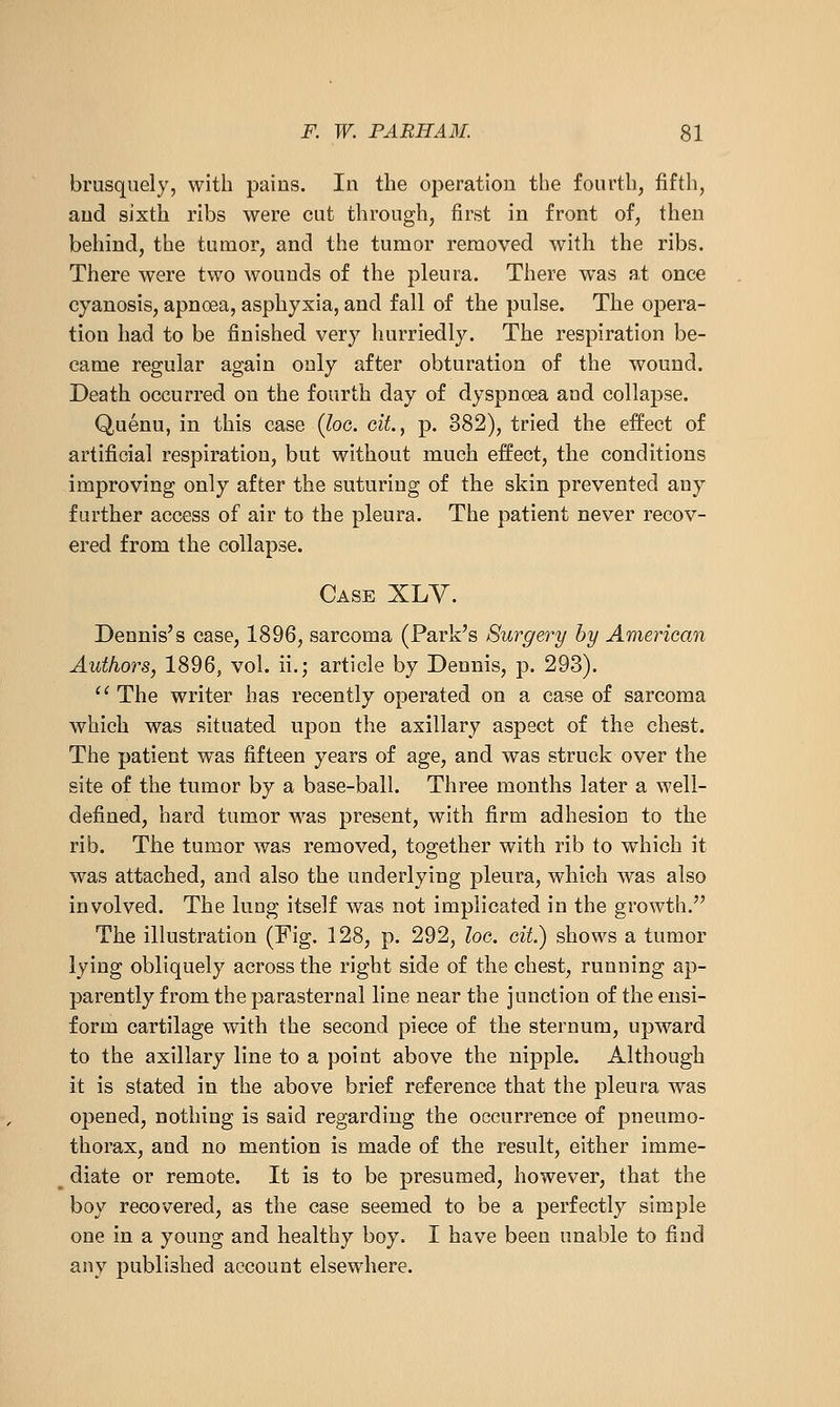 brusquely, with paius. In the operation the fourth, fiftli, and sixth ribs were cut through, first in front of, then behind, the tumor, and the tumor removed with the ribs. There were two wounds of the pleura. There w^as at once cyanosis, apnoea, asphyxia, and fall of the pulse. The opera- tion had to be finished very hurriedly. The respiration be- came regular again only after obturation of the wound. Death occurred on the fourth day of dyspnoea and collapse. Quenu, in this case {loo. oit., p. 382), tried the effect of artificial respiration, but without much effect, the conditions improving only after the suturing of the skin prevented any further access of air to the pleura. The patient never recov- ered from the collapse. Case XLY. Dennis's case, 1896, sarcoma (Park's Surgery by American Authors, 1896, vol. ii.; article by Dennis, p. 293).  The writer has recently operated on a case of sarcoma which was situated upon the axillary aspect of the chest. The patient was fifteen years of age, and was struck over the site of the tumor by a base-ball. Three months later a well- defined, hard tumor was present, with firm adhesion to the rib. The tumor was removed, together with rib to which it was attached, and also the underlying pleura, which was also involved. The lung itself was not implicated in the growth. The illustration (Fig, 128, p. 292, he. cit.) shows a tumor lying obliquely across the right side of the chest, running ap- parently from the parasternal line near the junction of the ensi- form cartilage with the second piece of the sternum, upward to the axillary line to a point above the nipple. Although it is stated in the above brief reference that the pleura was opened, nothing is said regarding the occurrence of pneumo- thorax, and no mention is made of the result, either imme- diate or remote. It is to be presumed, however, that the boy recovered, as the case seemed to be a perfectly simple one in a young and healthy boy. I have been unable to find any published account elsewhere.