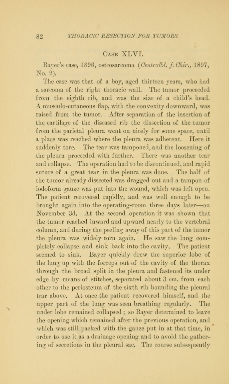 Case XLVI. Bayer's case, 1896, osteosarcoma (CenlralU. f. Cfiir., 1807, No. 2). The case was that of a boy, agwl tliirteen years, who had a sarcoma of the right thoracic wall. The tumor proceeded from the eighth rib, and was the size of a child's head. A musculo-cutaneous flap, with the convexity downward, was raised from the tumor. After separation of the insertion of the cartilage of the diseased rib the dissection of the tumor from the parietal pleura went on nicely for some space, until a place was reached where the pleura was adherent. Here it suddenly tore. The tear was tamponed, and the loosening of the pleura proceeded with further. There was another tear and collapse. The operation had to be discontinued, and rapid suture of a great tear in the pleura was done. The half c.f the tumor already dissected was dragged out aud a tampon of iodoform gauze was put into the wound, which was left open. The patient recovered rapidly, aud was well enough to be brought again into the operating-room three days later—ou November 3d. At the second operation it was shown th:it the tumor reached inward and upward nearly to the vertebral column, and during the peeling away of this part of the tumor the pleura was widely torn again. He saw the lung com- pletely collapse and sink back into the cavity. The patient seemed to sink. Bayer quickly drew the superior lobe of the lung up with the forceps out of the cavity of the thorax through the broad split in the pleura and fastened its under edge by means of stitches, separateil about 3 rm. from each other to the periosteum of the sixth rib bounding the pleural tear above. At once the patient recovered himself, and the upper part of the lung was seen breathing regularly. The under lobe remained collapsed ; so Bayer determined to leave the opening which remained after the previous operation, and which was still packed with the gauze put in at that time, in order to use it as a drainage opening and to avoid the gather- ing of secretions in the pleural sac. The course subsequently