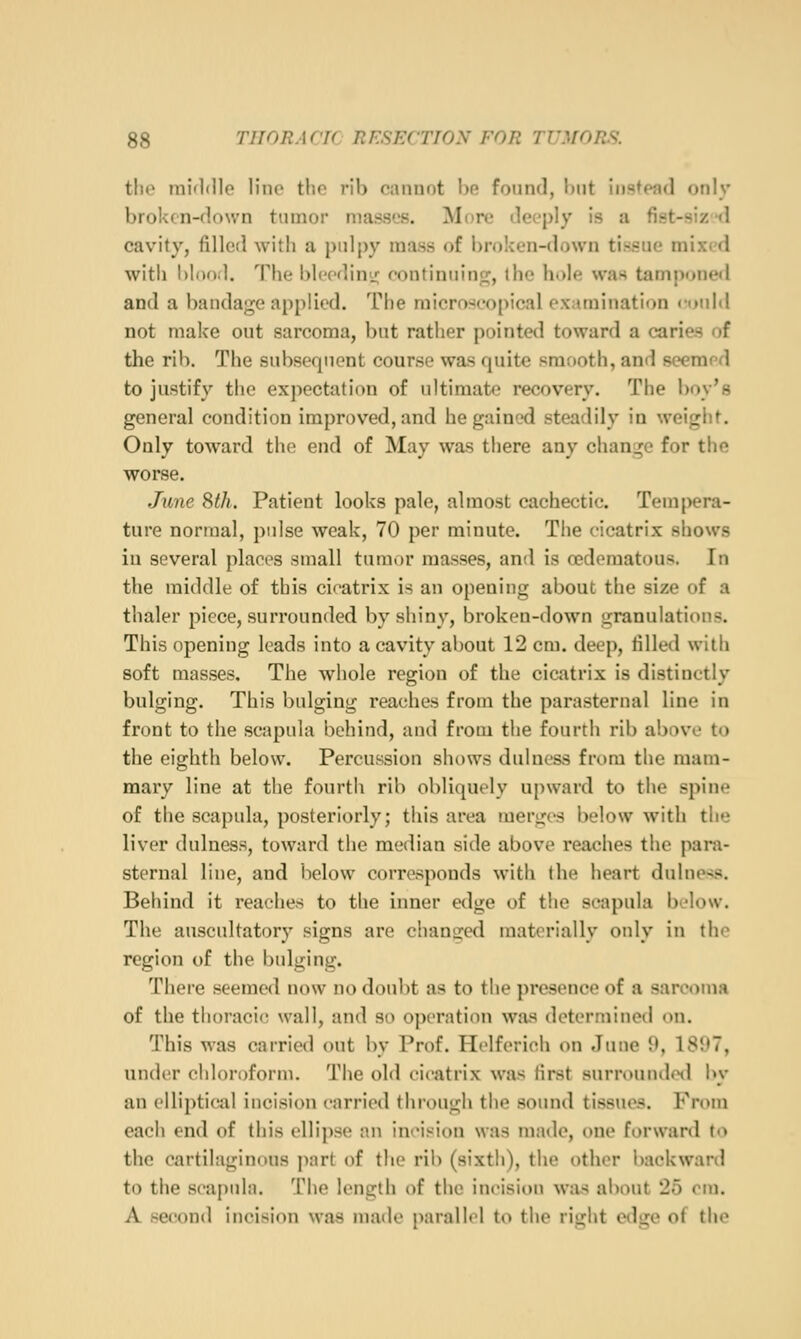 tlio middlo line tlio rib cannot he found, hut instead only broken-down tumor masses. More deeply is a fist-siztl cavity, filled with a pulpy mass of broken-down tissue mixed with l>I()Oil. The blccdini!; eontinuino;, ihe hole was tamponed and a bandage applied. The microscopical examination «rould not make out sarcoma, but rather pointed toward a caries of the rib. The subsequent course was quite smooth, and seemrd to justify the expectation of ultimate recovery. The boy's general condition improved, and he gained steadily in weight. Only toward the end of May was there any change for the worse. June Sth. Patient looks pale, almost cachectic. Tempera- ture normal, pulse weak, 70 per minute. The cicatrix shows in several places small tumor masses, and is oedematous. In the middle of this cicatrix is an opening about the size of a thaler piece, surrounded by shiny, broken-down granulations. This opening leads into a cavity about 12 cm. deep, tilled with soft masses. The whole region of the cicatrix is distinctly bulging. This bulging reaches from the parasternal line in front to the scapula behind, and from the fourth rib above to the eighth below. Percussion shows dulness from the mam- mary line at the fourth rib obliquely upward to the spine of the scapula, posteriorly; this area merges below with the liver dulness, toward the median side above reaches the para- sternal line, and below corresponds with the heart dulness. Behind it reaches to the inner edge of the scapula below. The auscultatory signs are chancjed materially only in the region of the bulging. There seemed now no doubt as to the ])rcsence of a sari'oma of the thoracic! wall, and so operation was determined on. This was carried out by Prof. Helferich on June 9, 1897, under chloroform. The old cicatrix was first surrounded by an elliptical incision carried through the sound tissues. From each end of this ellipse an incision was made, one forwanl to the cartilaginous part of the rib (sixth), the other backward to the scapula. The length of the incision was about 25 cm. A second incision was made parallel to the right edge of the