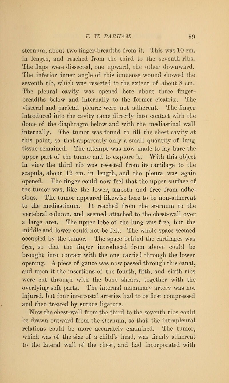 sternum, about two finger-breadths from it. This was 10 cm. in length, and reached from the third to the seventh ribs. The flaps were dissected, one upward, the other downward. The inferior inner angle of this immense wound showed the seventh rib, which was resected to the extent of about 8 cm. The pleural cavity was opened here about three finger- breadths below and internally to the former cicatrix. The visceral and parietal pleurse were not adherent. The finger introduced into the cavity came directly into contact with the dome of the diaphragm below and with the mediastinal wall internally. The tumor was found to fill the chest cavity at this point, so that apparently only a small quantity of lung tissue remained. The attempt was now made to lay bare the upper part of the tumor and to explore it. With this object in view the third rib was resected from its cartilage to the scapula, about 12 cm. in length, and the pleura was again opened. The finger could now feel that the upper surface of the tumor was, like the lower, smooth and free from adhe- sions. The tumor appeared likewise here to be non-adherent to the mediastinum. It reached from the sternum to the vertebral column, and seemed attached to the chest-wall over a large area. The upper lobe of the lung was free, but the middle and lower could not be felt. The whole space seemed occupied by the tumor. The space behind the cartilages was free, so that the finger introduced from above could be brought into contact with the one carried through the lower opening. A piece of gauze was now passed through this canal, and upon it the insertions of the fourth, fifth, and sixth ribs were cut through with the bone shears, together with the overlying soft parts. The internal mammary artery was not injured, but four intercostal arteries had to be first compressed and then treated by suture ligature. Now the chest-wall from the third to the seventh ribs could be drawn outward from the sternum, so that the intrapleural relations could be more accurately examined. The tumor, which was of the size of a child's head, was firmly adherent to the lateral wall of the chest, and had incorporated with