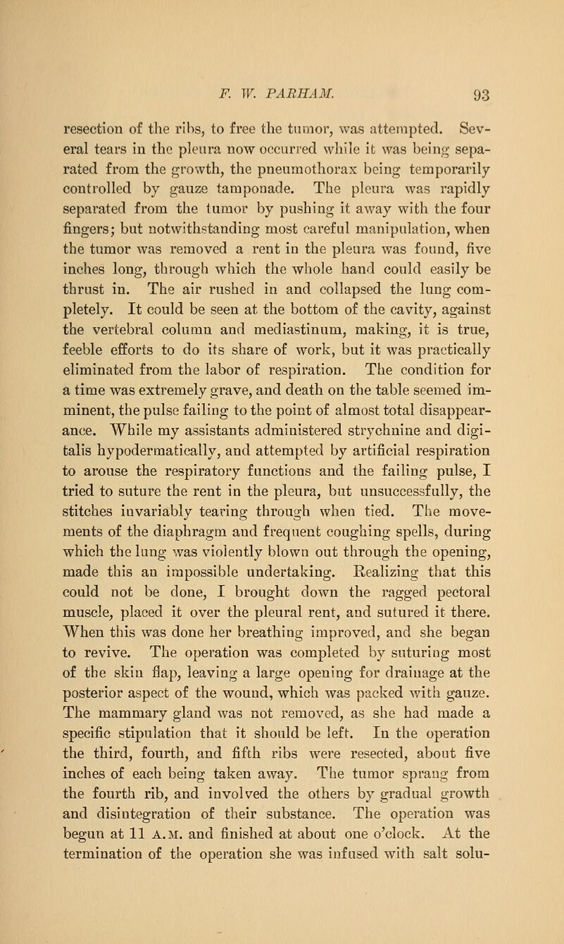 resection of the ribs, to free the tumor, was attempted. Sev- eral tears in the pleura now occurred while it was being sepa- rated from the growth, the pneumothorax being temporarily- controlled by gauze tamponade. The pleura was rapidly- separated from the tumor by pushing it away with the four fingers; but notwithstanding most careful manipulation, when the tumor was removed a rent in the pleura was found, five inches long, through which the whole hand could easily be thrust in. The air rushed in and collapsed the lung com- pletely. It could be seen at the bottom of the cavity, against the vertebral column and mediastinum, making, it is true, feeble efforts to do its share of work, but it was practically eliminated from the labor of respiration. The condition for a time was extremely grave, and death on the table seemed im- minent, the pulse failing to the point of almost total disappear- ance. While my assistants administered strychnine and digi- talis hypodermatically, and attempted by artificial respiration to arouse the respiratory functions and the failing pulse, I tried to suture the rent in the pleura, but unsuccessfully, the stitches invariably tearing through when tied. The move- ments of the diaphragm and frequent coughing spells, during which the lung was violently blown out through the opening, made this an impossible undertaking. Realizing that this could not be done, I brought down the ragged pectoral muscle, placed it over the pleural rent, and sutured it there. When this was done her breathing improved, and she began to revive. The operation was completed by suturing most of the skin flap, leaving a large opening for drainage at the posterior aspect of the wound, which was packed with gauze. The mammary gland was not removed, as she had made a specific stipulation that it should be left. In the operation the third, fourth, and fifth ribs were resected, about five inches of each being taken away. The tumor sprang from the fourth rib, and involved the others by gradual growth and disintegration of their substance. The operation was begun at 11 a.m. and finished at about one o'clock. At the termination of the operation she was infused with salt solu-
