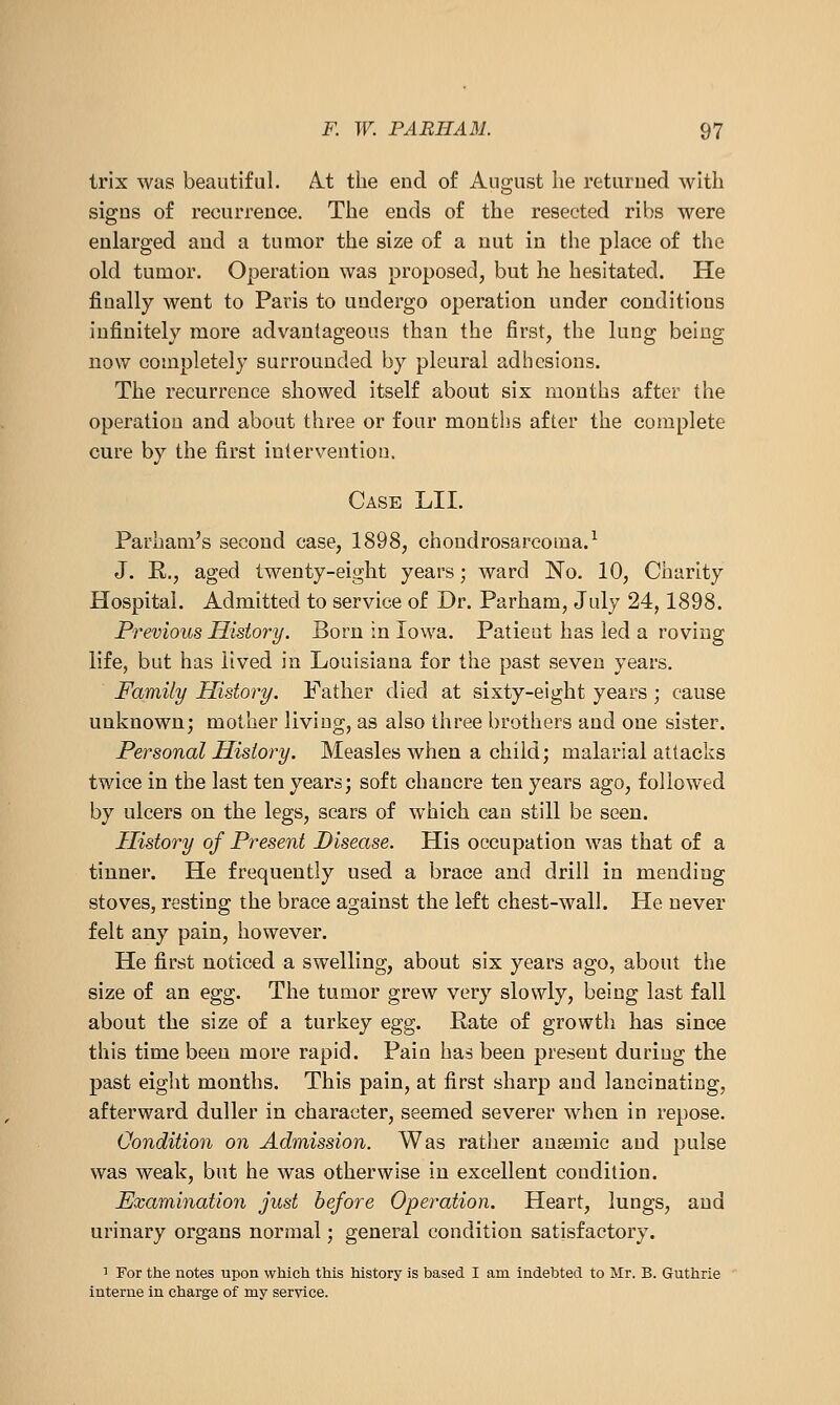 trix was beautiful. A-t the end of August lie returned with signs of recurrence. The ends of the resected ribs were enlarged and a tumor the size of a nut in the place of the old tumor. Operation was proposed, but he hesitated. He finally went to Paris to undergo operation under conditions infinitely more advantageous than the first, the lung being now completely surrounded by pleural adhesions. The recurrence showed itself about six months after the operation and about three or four montlis after the complete cure by the first intervention. Case LII. Parham's second case, 1898, chondrosarcoma/ J. E., aged twenty-eight years; ward No. 10, Charity Hospital. Admitted to service of Dr. Parham, July 24,1898. Previous History. Born in Iowa. Patient has led a roving life, but has lived in Louisiana for the past seven years. Family History. Father died at sixty-eight years ; cause unknown; mother living, as also three brothers and one sister. Personal History. Measles when a child; malarial attacks twice in the last ten years; soft chancre ten years ago, followed by ulcers on the legs, scars of which can still be seen. History of Present Disease. His occupation was that of a tinner. He frequently used a brace and drill in mending stoves, resting the brace against the left chest-wall. He never felt any pain, however. He first noticed a swelling, about six years ago, about the size of an egg. The tumor grew very slowly, being last fall about the size of a turkey egg. Rate of growth has since this time been more rapid. Pain has been present during the past eight months. This pain, at first sharp and lancinating, afterward duller in character, seemed severer when in repose. Condition on Admission. Was rather anaemic and pulse was weak, but he was otherwise in excellent condition. Examination just before Operation. Heart, lungs, and urinary organs normal; general condition satisfactory. 1 For the notes upon which this history is based I am indebted to Mr. B. Guthrie interne in charge of my service.