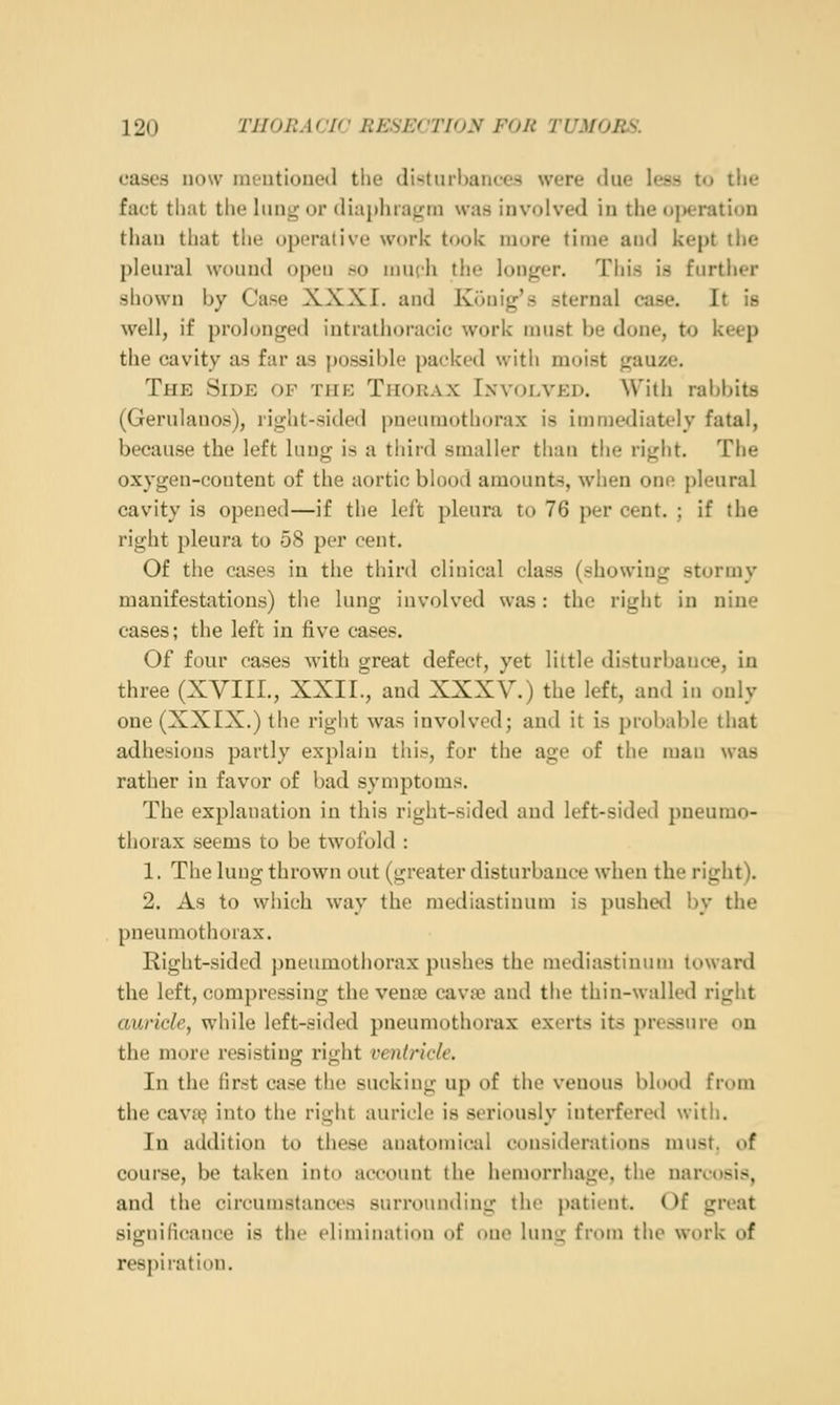 cases now mentioned the (li><tnrl)aiices were due less to the fact that the lung or diaphragin was involved in the <ti>eration than that the operative work took more time and kept the pleural wound open so nuich the longer. This is further shown by Case XXXI. and Konig's sternal case. It is well, if prolonged intrathoracic work must be done, to keep the cavity as far as possible packed with moist gauze. The Side of the Thorax Involved. With rabbits (Gerulanos), riglit-sided pneuniotliorax is iinniediately fatal, because the left lung is a third smaller than the right. The oxygen-content of the aortic blood amounts, when one pleural cavity is opened—if the left pleura to 76 per cent. ; if the right pleura to 58 per cent. Of the cases in the third clinical class (showing stormy manifestations) the lung involved was: the right in nine cases; the left in five cases. Of four cases with great defect, yet little disturbance, in three (XYIIL, XXII., and XXXV.) the left, and in only one (XXIX.) the right was involved; and it is prol)able that adhesions partly explain this, for the age of the man was rather in favor of bad symptoms. The explanation in this right-sided and left-sided pneumo- thorax seems to be twofold : 1. The lung thrown out (greater disturbance when the right). 2. As to which way the mediastinum is pushed i)y the pneumothorax. Right-sided pneumothorax pushes the mediastinum toward the left, compressing the vena3 cava? and the thin-walled right auricle, while left-sided pneumothorax exerts its j>r('ssure ou the more resisting right ventricle. In the first case the sucking up of the venous blood from the cava; into the right auricle is seriously interfered with. In addition to these anatomical considerations must, of course, be taken into account the hemorrhage, the narcosis, and the circumstanws surrounding the patient. Of great significance is the elimination of one lung from the work of respiration.