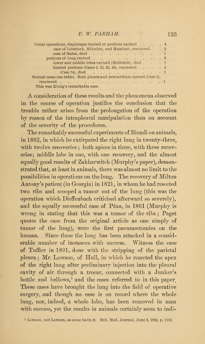 Costal operations, diaphragm incised or portions excised . . .4 case of Leisrinck, Mikulicz, and Humbert, recovered . . 3 case of Hahn, died 1 portions of lung excised 6 lower and middle lobes excised (Helferich), died . . .1 limited portions (Cases 2.15, 25, 40), recovered . . . 4 (Case 14), died 1 Sternal cases (see table). Botli pleurse and pericardium opened (Case 2), recovered 1 This was Kcinig's remarkable case. A consideration of these results and the phenomena observed in the course of operation justifies the conclusion that the trouble rather arises from the prolongation of the operation by reason of the intrapleural manipulation than on account of the severity of the procedures. The remarkably successful experiments of Biondi on animals, in 1882, in which he extirpated the right lung in twenty-three, with twelve recoveries ; both apices in three, with three recov- eries; middle lobe in one, with one recovery, and the almost equally good results of Zakharwiteh (Murphy's paper), demon- strated that, at least in animals, there was almost no limit to the possibilities in operations on the lung. The recovery of Milton Antony's patient (in Georgia) in 1821, in whom he had resected two ribs and scooped a tumor out of the lung (this was the operation which Dieffenbach criticised afterward so severely), and the equally successful case of P6an, in 1861 (Murphy is wrong in stating that this was a tumor of the ribs; Paget quotes the case from the original article as one simply of tumor of the lung), were the first pneumectomies on the human. Since these the lung has been attacked in a consid- erable number of instances with success. Witness the case of Tuffier in 1891, done with the stripping of the parietal pleura; Mr. Lowson, of Hull, in which he resected the apex of the right lung after preliminary injection into the pleural cavity of air through a trocar, connected with a Junker's bottle and bellows,^ and the cases referred to in this paper^ These cases have brought the lung into the field of operative surgery, and though no case is on record where the whole lung, nor, indeed, a whole lobe, has been removed in man with success, yet the results in animals certainly seem to indi- 1 Lowson, not Lawson, as some have it. Brit, Med. Journal, June 3,1893, p. 1152.