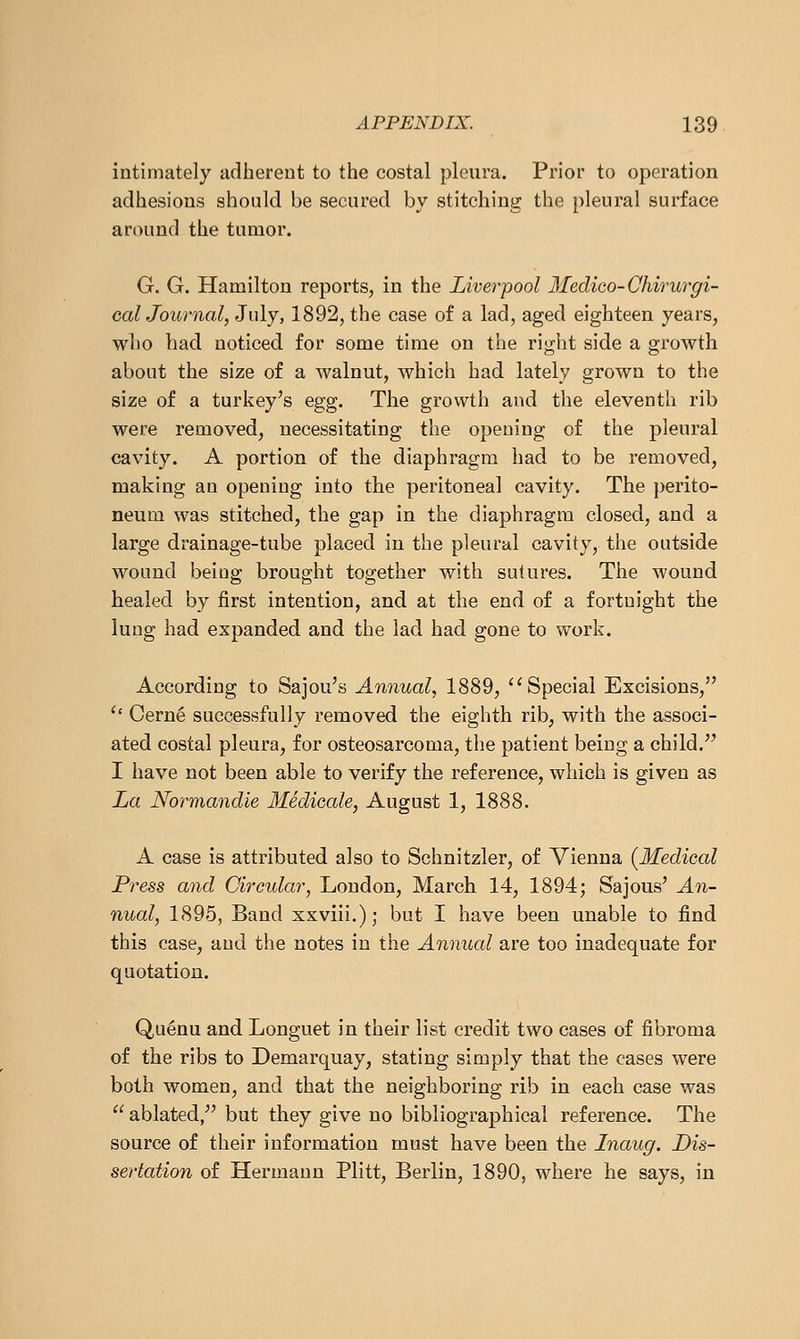 intimately adliereut to the costal pleura. Prior to operation adhesions should be secured by stitching the pleural surface around the tumor. G. G. Hamilton reports, in the Liverpool Medico-Chirurgi- calJournal, July, 1892, the case of a lad, aged eighteen years, who bad noticed for some time on the right side a growth about the size of a walnut, which had lately grown to the size of a turkey's egg. The growth and the eleventh rib were removed, necessitating the opening of the pleural cavity. A portion of the diaphragm had to be removed, making an opening into the peritoneal cavity. The perito- neum was stitched, the gap in the diaphragm closed, and a large drainage-tube placed in the pleural cavity, the outside wound being brought together with sutures. The wound healed by first intention, and at the end of a fortnight the lung had expanded and the lad had gone to work. According to Sajou's Annual, 1889, ''Special Excisions, '' Cern6 successfully removed the eighth rib, with the associ- ated costal pleura, for osteosarcoma, the patient being a child. I have not been able to verify the reference, which is given as La Normandie Medicale, August 1, 1888. A case is attributed also to Schnitzler, of Vienna {^Medical Press and Circular, London, March 14, 1894; Sajous' An- nual, 1895, Band xxviii.); but I have been unable to find this case, and the notes in the Annual are too inadequate for quotation. Qu^nu and Longuet in their list credit two cases of fibroma of the ribs to Demarquay, stating simply that the cases were both women, and that the neighboring rib in each case was  ablated, but they give no bibliographical reference. The source of their information must have been the Inaug. Dis- sertation of Hermann Plitt, Berlin, 1890, where he says, in