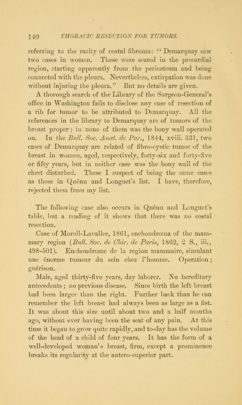 referring to tlie rarity of costal fibroma:  DiMnanjiiay saw two cases in women. Tlie.se were seated in the prtianlial region, starting apparently from the periosteum and Ix'ing connected witii the pleura. Nevertheless, extirpation was done without injuring the pleura. But no details are given. A thorough search of the Library of the Surgeon-General's ot!ice in Washington fails to disclose any case of resection of a rib for tumor to be attributed to Demarquay. All the references in the library to Demarquay are of tumors of the breast proper; in none of them was the bony wall operated on. In the Buff. Soc. Anat. dc Par., 1844, xviii. 331, two cases of Demarquay are related of fibro-cystic tumor of the breast in women, aged, respectively, forty-six and forty-five or fifty years, but in neither case was the bony wall of the chest disturbed. These I suspect of being the same cases as those in Quenu and Longuet's list. I have, therefore, rejected them from my list. The following case also occurs in Qu6nu and Longutt's table, but a reading of it shows that there was no costal resection. Case of Morell-Lavalloe, 1861, euchondronia of the mam- mary region {Bull. Soc. cle Chir. de Paris, 1862, 2 S., iii., 498-501). Enchondrome de la region niammaire, simulant une enorme tnmeur du sein chez I'homme. Operation ; gu^rison. Male, aged thirty-five years, day laborer. Xo hereditary antecedents ; no previous disease. Since birth the left breast had been larger than the right. Further back than he can remember the left breast had always been as large as a fist. It was about this size until al)out two and a half munths ago, without ever having been the si'at of any pain. At this time it began to grow quite rapidly, and tn-day has the volume of the head of a child of four years. It has tiie form of a well-developed woman's breast, firm, except a prominence breaks its regularity at the antero-superior part.