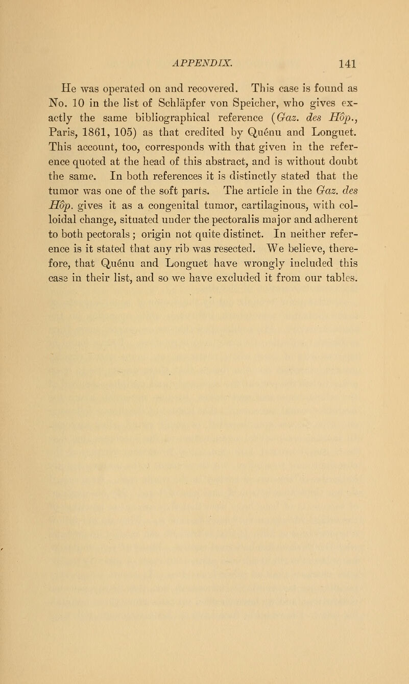 He was operated on and recovered. This case is found as No. 10 in the list of Schliipfer von Speicher, who gives ex- actly the same bibliographical reference {Gaz. des Hop., Paris, 1861, 105) as that credited by Quenu and Longuet. This account, too, corresponds with that given in the refer- ence quoted at the head of this abstract, and is without doubt the same. In both references it is distinctly stated that the tumor was one of the soft parts. The article in the Gaz. des Hop. gives it as a congenital tumor, cartilaginous, with col- loidal change, situated under the pectoralis major and adherent to both pectorals ; origin not quite distinct. In neither refer- ence is it stated that any rib was resected. We believe, there- fore, that Qu^nu and Longuet have wrongly included this case in their list, and so we have excluded it from our tables.