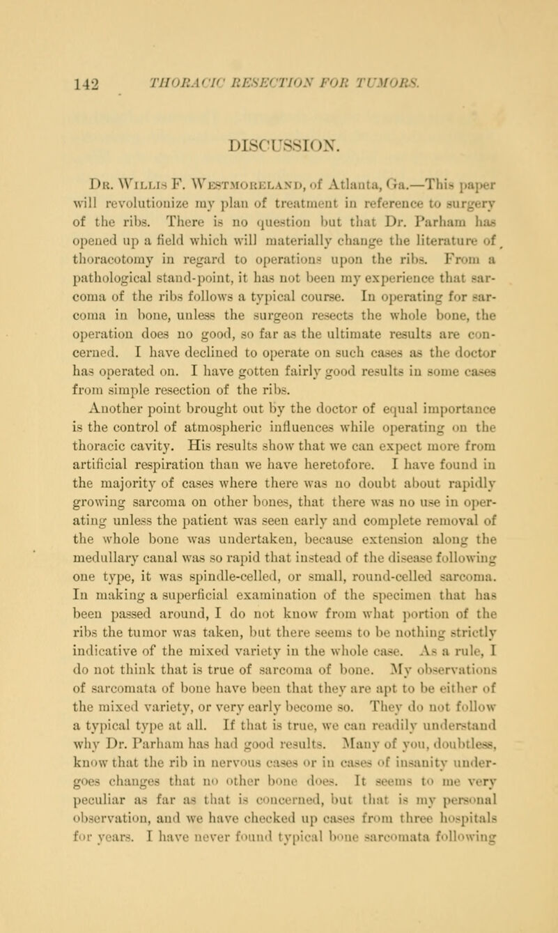 DISCUSSTOX. Dr. Willis F. Westmoreland, of Atlanta, Ga.—This paper will revolutionize my plan of treatment in reference to surgery of the ribs. There is no tjuestiou but that Dr. Parhara ha^ opened up a field which will materially change the literature of ^ thoracotomy in regard to operations upon the ribs. From a pathological stand-point, it ha.s not been my experience that sar- coma of the ribs follows a typical course. In operating for sar- coma in bone, unless the surgeon resects the whole bone, the operation do&s no good, so far a.s the ultimate results are con- cerned. I have declined to operate on such cases as the doctor has operated on. I have gotten fairly good results in some ca*es from simple resection of the ribs. Another point brought out by the doctor of equal importance is the control of atmospheric influences while operating on the thoracic cavity. His results show that we can expect more from artificial respiration than we have heretofore. I have found in the majority of cases where there was no doubt about rapidly growing sarcoma on other bones, that there was no use in oper- ating unless the patient Avas seen early and complete removal of the whole bone was undertaken, because extension along the medullary canal was so rapid that instead of the disease following one type, it was spindle-celled, or small, round-celled sarcoma. In making a superficial examination of the specimen that has been passed around, I do not know fnmi what portion of the ribs the tumor was taken, l)ut there seems to be nothing .strictly indicative of the mixed variety in the whole ease. As a rule, I do not think that is true of sarcoma of bone. My observations of sarcomata of bone have been that they are apt to be either of the mixed variety, or very early become so. They do not follow a typical type at all. If that is true, we can readily understand why Dr. Parham has had good results. !Many of you, doubtless, know that the rib in nervous cases or in cases of insanity under- goes changes that no other bone does. It seems to me very peculiar as far as that is concerned, but that is my personal observation, and we have checked up cases from three hospitals for years. I have never found typical bone sarcomata following