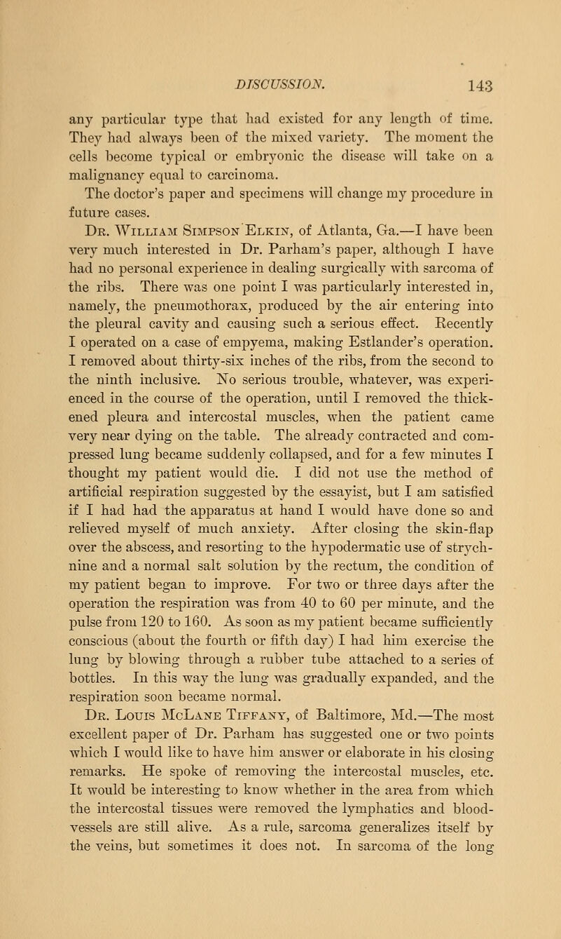 any particular type that had existed for any length of time. They had always been of the mixed variety. The moment the cells become typical or embryonic the disease will take on a malignancy equal to carcinoma. The doctor's paper and specimens will change my procedure in future cases. Dr. William Simpson Elkin, of Atlanta, Ga.—I have been very much interested in Dr. Parham's paper, although I have had no personal experience in dealing surgically with sarcoma of the ribs. There was one point I was particularly interested in, namely, the pneumothorax, produced by the air entering into the pleural cavity and causing such a serious effect. Recently I operated on a case of empyema, making Estlander's operation. I removed about thirty-six inches of the ribs, from the second to the ninth inclusive. No serious trouble, whatever, was experi- enced in the course of the operation, until I removed the thick- ened pleura and intercostal muscles, when the patient came very near dying on the table. The already contracted and com- pressed lung became suddenly collapsed, and for a few minutes I thought my patient would die. I did not use the method of artificial respiration suggested by the essayist, but I am satisfied if I had had the apparatus at hand 1 would have done so and relieved myself of much anxiety. After closing the skin-flap over the abscess, and resorting to the hypodermatic use of strych- nine and a normal salt solution by the rectum, the condition of my patient began to improve. For two or three days after the operation the respiration was from 40 to 60 per minute, and the pulse from 120 to 160. As soon as my patient became sufficiently conscious (about the fourth or fifth day) I had him exercise the lung by blowing through a rubber tube attached to a series of bottles. In this way the lung was gradually expanded, and the respiration soon became normal. Dr. Louis McLane Tiffany, of Baltimore, Md.—The most excellent paper of Dr. Parham has suggested one or two points which I would like to have him answer or elaborate in his closing remarks. He spoke of removing the intercostal muscles, etc. It would be interesting to know whether in the area from which the intercostal tissues were removed the lymphatics and blood- vessels are still alive. As a rule, sarcoma generalizes itself by the veins, but sometimes it does not. In sarcoma of the long