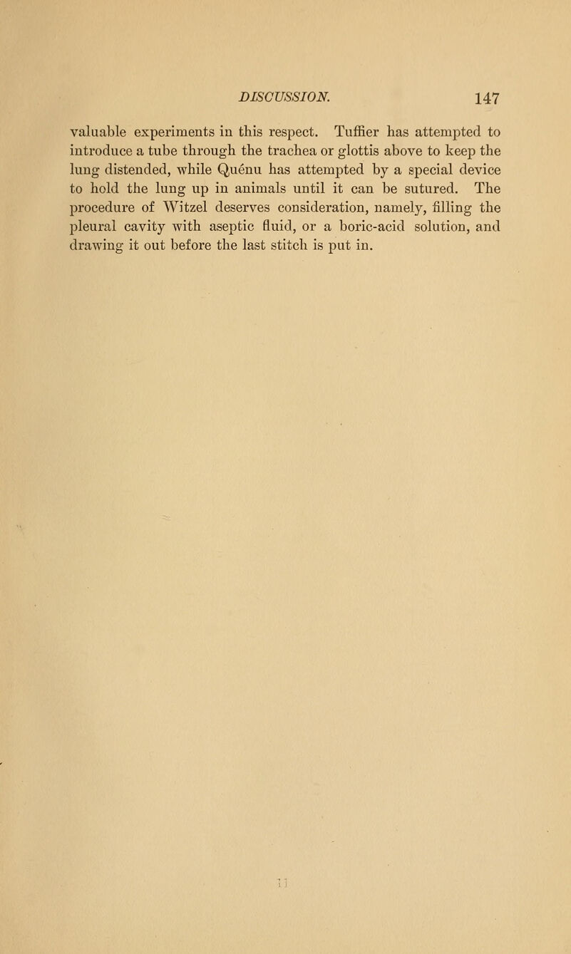 valuable experiments in this respect. Tuffier has attempted to introduce a tube through the trachea or glottis above to keep the lung distended, while Quenu has attempted by a special device to hold the lung up in animals until it can be sutured. The procedure of Witzel deserves consideration, namely, filling the l^leural cavity with aseptic fluid, or a boric-acid solution, and drawing it out before the last stitch is put in.