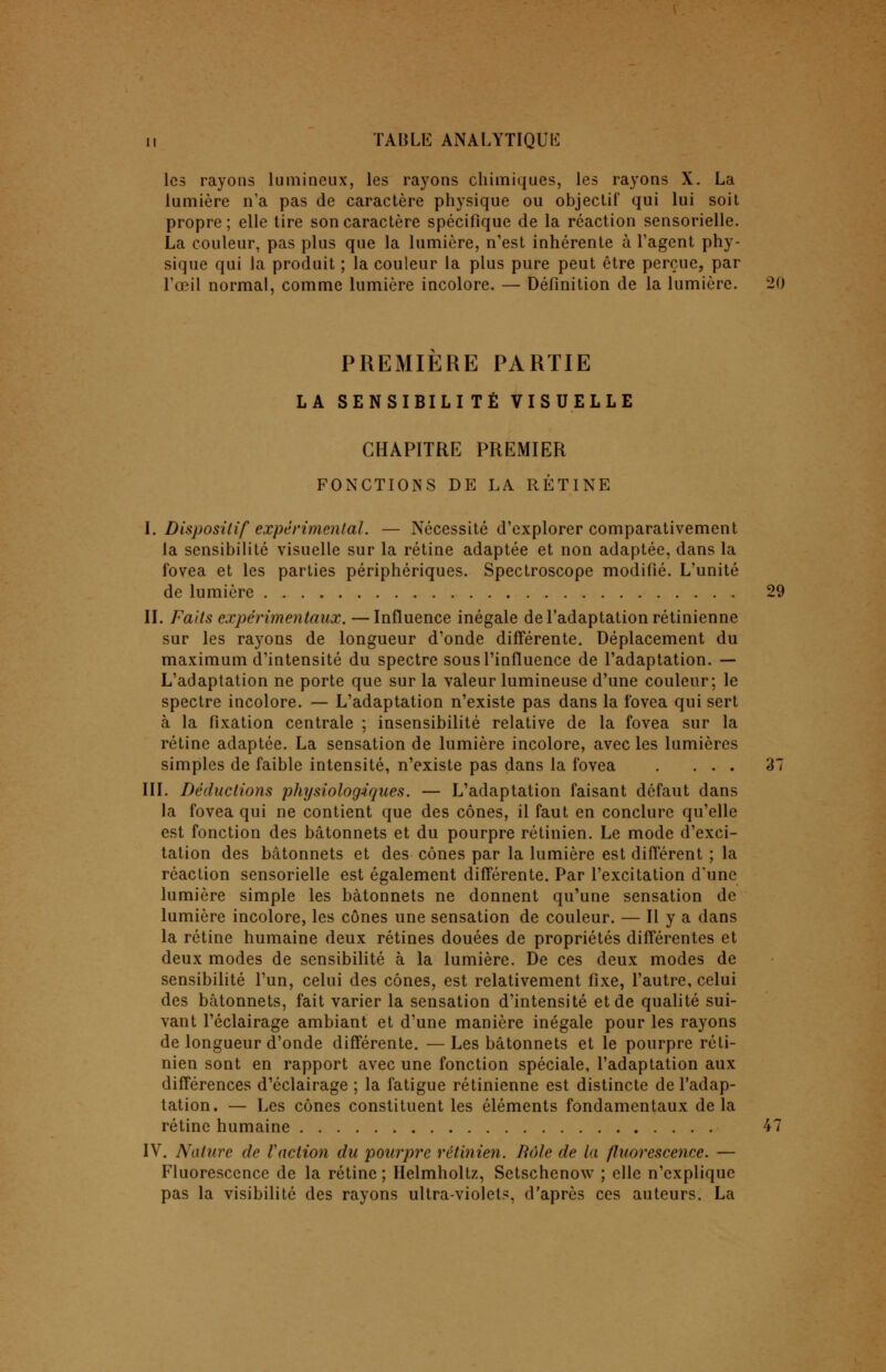 les rayons lumineux, les rayons chimiques, les rayons X. La lumière n'a pas de caractère physique ou objectif qui lui soit propre ; elle tire son caractère spécifique de la réaction sensorielle. La couleur, pas plus que la lumière, n'est inhérente à l'agent phy- sique qui la produit ; la couleur la plus pure peut être perçue, par l'œil normal, comme lumière incolore. — Définition de la lumière. 20 PREMIERE PARTIE LA SENSIBILITÉ VISUELLE CHAPITRE PREMIER FONCTIONS DE LA RÉTINE I. Dispositif expérimental. — Nécessité d'explorer comparativement la sensibilité visuelle sur la rétine adaptée et non adaptée, dans la fovea et les parties périphériques. Spectroscope modifié. L'unité de lumière 29 II. Faits expérimentaux. —Influence inégale de l'adaptation rétinienne sur les rayons de longueur d'onde différente. Déplacement du maximum d'intensité du spectre sous l'influence de l'adaptation. — L'adaptation ne porte que sur la valeur lumineuse d'une couleur; le spectre incolore. — L'adaptation n'existe pas dans la ibvea qui sert à la fixation centrale ; insensibilité relative de la fovea sur la rétine adaptée. La sensation de lumière incolore, avec les lumières simples de faible intensité, n'existe pas dans la fovea . ... 37 III. Déductions physiologiques. — L'adaptation faisant défaut dans la fovea qui ne contient que des cônes, il faut en conclure qu'elle est fonction des bâtonnets et du pourpre rétinien. Le mode d'exci- tation des bâtonnets et des cônes par la lumière est différent ; la réaction sensorielle est également différente. Par l'excitation d'une lumière simple les bâtonnets ne donnent qu'une sensation de lumière incolore, les cônes une sensation de couleur. — Il y a dans la rétine humaine deux rétines douées de propriétés différentes et deux modes de sensibilité à la lumière. De ces deux modes de sensibilité l'un, celui des cônes, est relativement fixe, l'autre, celui des bâtonnets, fait varier la sensation d'intensité et de qualité sui- vant l'éclairage ambiant et d'une manière inégale pour les rayons de longueur d'onde différente. — Les bâtonnets et le pourpre réti- nien sont en rapport avec une fonction spéciale, l'adaptation aux différences d'éclairage ; la fatigue rétinienne est distincte de l'adap- tation. — Les cônes constituent les éléments fondamentaux delà rétine humaine 47 IV. Nature de Vaction du pourpre rétinien. Rôle de la fluorescence. — Fluorescence de la rétine ; Helmholtz, Setschenow ; elle n'explique pas la visibilité des rayons ultra-violets, d'après ces auteurs. La