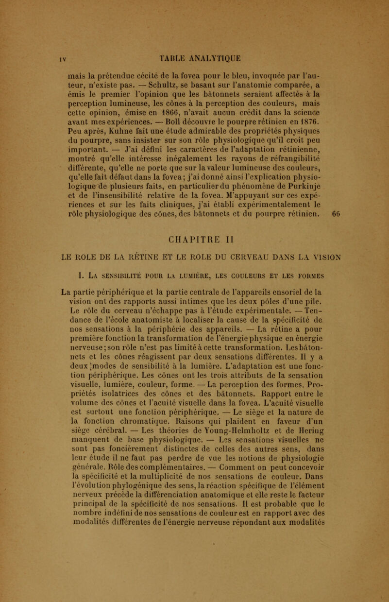 mais la prétendue cécité de la fovea pour le bleu, invoquée par l'au- teur, n'existe pas. — Schultz, se basant sur l'anatomie comparée, a émis le premier l'opinion que les bâtonnets seraient affectés à la perception lumineuse, les cônes à la perception des couleurs, mais cette opinion, émise en 1866, n'avait aucun crédit dans la science avant mes expériences. — Boll découvre le pourpre rétinien en 1876. Peu après, Kuhne fait une étude admirable des propriétés physiques du pourpre, sans insister sur son rôle physiologique qu'il croit peu important. — J'ai défini les caractères de l'adaptation rétinienne, montré qu'elle intéresse inégalement les rayons de réfrangibilité différente, qu'elle ne porte que sur la valeur lumineuse des couleurs, qu'elle fait défaut dans la fovea ; j'ai donné ainsi l'explication physio- logique de plusieurs faits, en particulier du phénomène de Purkinje et de l'insensibilité relative de la fovea. M'appuyant sur ces expé- riences et sur les faits cliniques, j'ai établi expérimentalement le rôle physiologique des cônes, des bâtonnets et du pourpre rétinien. CHAPITRE II LE ROLE DE LA RÉTINE ET LE ROLE DU CERVEAU DANS LA VISION I. La sensibilité pour la lumière, les couleurs et les formes La partie périphérique et la partie centrale de l'appareils ensoriel de la vision ont des rapports aussi intimes que les deux pôles d'une pile. Le rôle du cerveau n'échappe pas à l'étude expérimentale. —Ten- dance de l'école anatomiste à localiser la cause de la spécificité de nos sensations à la périphérie des appareils. — La rétine a pour première fonction la transformation de l'énergie physique en énergie nerveuse; son rôle n'est pas limité à cette transformation. Lesbâton- nets et les cônes réagissent par deux sensations différentes. Il y a deux Imodes de sensibilité à la lumière. L'adaptation est une fonc- tion périphérique. Les cônes ont les trois attributs de la sensation visuelle, lumière, couleur, forme. —La perception des formes. Pro- priétés isolatrices des cônes et des bâtonnets. Rapport entre le volume des cônes et l'acuité visuelle dans la fovea. L'acuité visuelle est surtout une fonction périphérique. — Le siège et la nature de la fonction chromatique. Raisons qui plaident en faveur d'un siège cérébral. — Les théories de Young-IIelmholtz et de Hering manquent de base physiologique. — Les sensations visuelles ne sont pas foncièrement distinctes de celles des autres sens, dans leur étude il ne faut pas perdre de vue les notions de physiologie générale. Rôle des complémentaires. — Comment on peut concevoir la spécificité et la multiplicité de nos sensations de couleur. Dans l'évolution phylogénique des sens, la réaction spécifique de l'élément nerveux précède la différenciation anatomique et elle reste le facteur principal de la spécificité de nos sensations. Il est probable que le nombre indéfini de nos sensations de couleur est en rapport avec des modalités différentes de l'énergie nerveuse répondant aux modalités