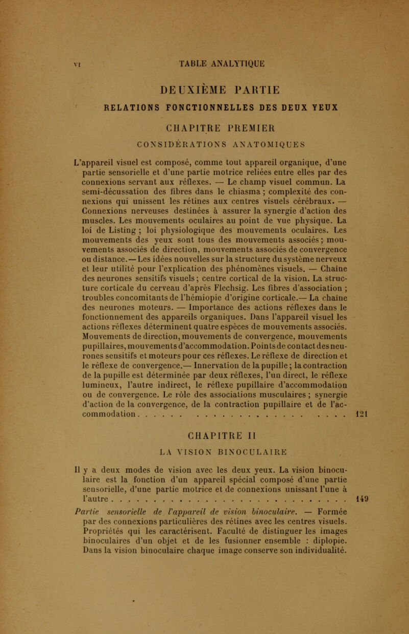 DEUXIÈME PARTIE RELATIONS FONCTIONNELLES DES DEUX YEUX CHAPITRE PREMIER CONSIDÉRATIONS ANATOMIQUES L'appareil visuel est composé, comme tout appareil organique, d'une partie sensorielle et d'une partie motrice reliées entre elles par des connexions servant aux réflexes. — Le champ visuel commun. La semi-décussation des fibres dans le chiasma ; complexité des con- nexions qui unissent les rétines aux centres visuels cérébraux. — Connexions nerveuses destinées à assurer la synergie d'action des muscles. Les mouvements oculaires au point de vue physique. La loi de Listing ; loi physiologique des mouvements oculaires. Les mouvements des yeux sont tous des mouvements associés ; mou- vements associés de direction, mouvements associés de convergence ou distance.— Les idées nouvelles sur la structure du système nerveux et leur utilité pour l'explication des phénomènes visuels. — Chaine des neurones sensitifs visuels ; centre cortical de la vision. La struc- ture corticale du cerveau d'après Flechsig. Les fibres d'association ; troubles concomitants de l'hémiopic d'origine corticale.— La chaine des neurones moteurs. — Importance des actions réflexes dans le fonctionnement des appareils organiques. Dans l'appareil visuel les actions réflexes déterminent quatre espèces de mouvements associés. Mouvements de direction, mouvements de convergence, mouvements pupillaires, mouvements d'accommodation. Points de contact des neu- rones sensitifs et moteurs pour ces réflexes. Le réflexe de direction et le réflexe de convergence.— Innervation de la pupille; la contraction de la pupille est déterminée par deux réflexes, l'un direct, le réflexe lumineux, l'autre indirect, le réflexe pupillaire d'accommodation ou de convergence. Le rôle des associations musculaires ; synergie d'action de la convergence, de la contraction pupillaire et de l'ac- commodation 121 CHAPITRE II LA VISION BINOCULAIRE Il y a deux modes de vision avec les deux yeux. La vision binocu- laire est la fonction d'un appareil spécial composé d'une partie sensorielle, d'une partie motrice et de connexions unissant l'une à l'autre 149 Partie sensorielle de l'appareil de vision binoculaire. — Formée par des connexions particulières des rétines avec les centres visuels. Propriétés qui les caractérisent. Faculté de distinguer les images binoculaires d'un objet et de les fusionner ensemble : diplopie. Dans la vision binoculaire chaque image conserve son individualité.