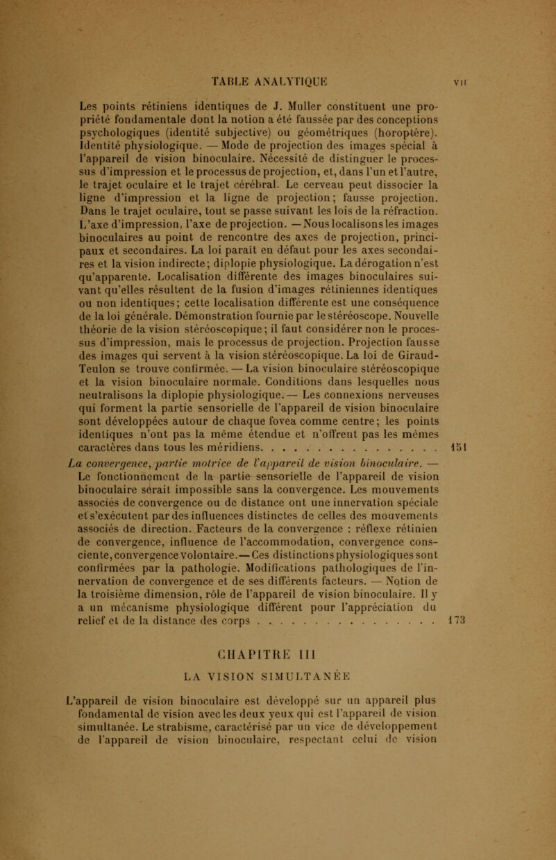 Les points rétiniens identiques de J. Muller constituent une pro- priété fondamentale dont la notion a été faussée par des conceptions psychologiques (identité subjective) ou géométriques (horoptère). Identité physiologique. —Mode de projection des images spécial à l'appareil de vision binoculaire. Nécessité de distinguer le proces- sus d'impression et le processus de projection, et, dans l'un et l'autre, le trajet oculaire et le trajet cérébral. Le cerveau peut dissocier la ligne d'impression et la ligne de projection; fausse projection. Dans le trajet oculaire, tout se passe suivant les lois de la réfraction. L'axe d'impression, l'axe de projection. —Nous localisons les images binoculaires au point de rencontre des axes de projection, princi- paux et secondaires. La loi paraît en défaut pour les axes secondai- res et la vision indirecte; diplopie physiologique. La dérogation n'est qu'apparente. Localisation différente des images binoculaires sui- vant qu'elles résultent de la fusion d'images rétiniennes identiques ou non identiques; cette localisation différente est une conséquence de la loi générale. Démonstration fournie par le stéréoscope. Nouvelle théorie de la vision stéréoscopique; il faut considérer non le proces- sus d'impression, mais le processus de projection. Projection fausse des images qui servent à la vision stéréoscopique. La loi de Giraud- Teulon se trouve confirmée. — La vision binoculaire stéréoscopique et la vision binoculaire normale. Conditions dans lesquelles nous neutralisons la diplopie physiologique.— Les connexions nerveuses qui forment la partie sensorielle de l'appareil de vision binoculaire sont développées autour de chaque fovea comme centre; les points identiques n'ont pas la même étendue et n'offrent pas les mêmes caractères dans tous les méridiens 151 La convergence, partie motrice de l'appareil de vision binoculaire. — Le fonctionnement de la partie sensorielle de l'appareil de vision binoculaire sorait impossible sans la convergence. Les mouvements associés de convergence ou de distance ont une innervation spéciale et s'exécutent par des influences distinctes de celles des mouvements associés de direction. Facteurs de la convergence : réflexe rétinien de convergence, influence de l'accommodation, convergence cons- ciente, convergence volontaire.— Ces distinctions physiologiques sont confirmées par la pathologie. Modifications pathologiques de l'in- nervation de convergence et de ses différents facteurs. — Notion de la troisième dimension, rôle de l'appareil de vision binoculaire. Il y a un mécanisme physiologique différent pour l'appréciation du relief et de la distance des corps 173 CHAPITRE III LA VISION SIMULTANÉE L'appareil de vision binoculaire est développé sur un appareil plus fondamental de vision avec les deux yeux qui est l'appareil de vision simultanée. Le strabisme, caractérisé par un vice de développement de l'appareil de vision binoculaire, respectant celui de vision