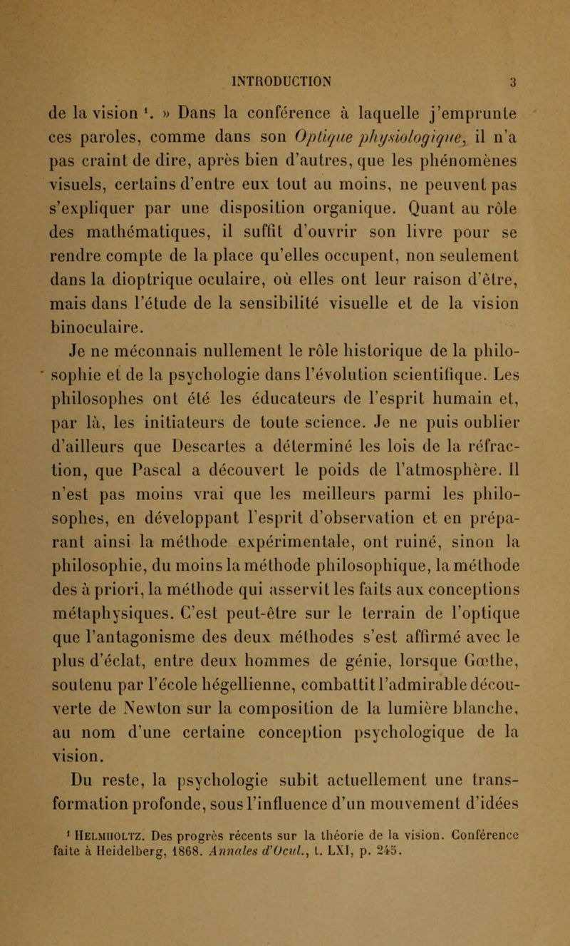 de la vision1. » Dans la conférence à laquelle j'emprunte ces paroles, comme dans son Optique physiologique^ il n'a pas craint de dire, après bien d'autres, que les phénomènes visuels, certains d'entre eux tout au moins, ne peuvent pas s'expliquer par une disposition organique. Quant au rôle des mathématiques, il suffit d'ouvrir son livre pour se rendre compte de la place qu'elles occupent, non seulement dans la dioptrique oculaire, où elles ont leur raison d'être, mais dans l'étude de la sensibilité visuelle et de la vision binoculaire. Je ne méconnais nullement le rôle historique de la philo- sophie et de la psychologie dans l'évolution scientifique. Les philosophes ont été les éducateurs de l'esprit humain et, par là, les initiateurs de toute science. Je ne puis oublier d'ailleurs que Descartes a déterminé les lois de la réfrac- tion, que Pascal a découvert le poids de l'atmosphère. 11 n'est pas moins vrai que les meilleurs parmi les philo- sophes, en développant l'esprit d'observation et en prépa- rant ainsi la méthode expérimentale, ont ruiné, sinon la philosophie, du moins la méthode philosophique, la méthode des à priori, la méthode qui asservit les faits aux conceptions métaphysiques. C'est peut-être sur le terrain de l'optique que l'antagonisme des deux méthodes s'est affirmé avec le plus d'éclat, entre deux hommes de génie, lorsque Gœthe, soutenu par l'école hégellienne, combattit l'admirable décou- verte de Newton sur la composition de la lumière blanche, au nom d'une certaine conception psychologique de la vision. Du reste, la psychologie subit actuellement une trans- formation profonde, sous l'influence d'un mouvement d'idées 1 Helmiioltz. Des progrès récents sur la théorie de la vision. Conférence faite à Heidelberg, 1868. Annales d'Ocul, t. LXI, p. 245.